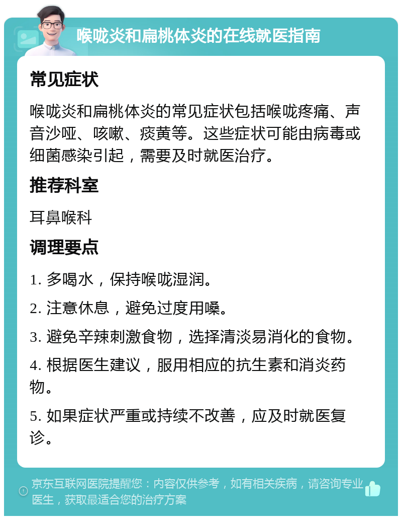 喉咙炎和扁桃体炎的在线就医指南 常见症状 喉咙炎和扁桃体炎的常见症状包括喉咙疼痛、声音沙哑、咳嗽、痰黄等。这些症状可能由病毒或细菌感染引起，需要及时就医治疗。 推荐科室 耳鼻喉科 调理要点 1. 多喝水，保持喉咙湿润。 2. 注意休息，避免过度用嗓。 3. 避免辛辣刺激食物，选择清淡易消化的食物。 4. 根据医生建议，服用相应的抗生素和消炎药物。 5. 如果症状严重或持续不改善，应及时就医复诊。