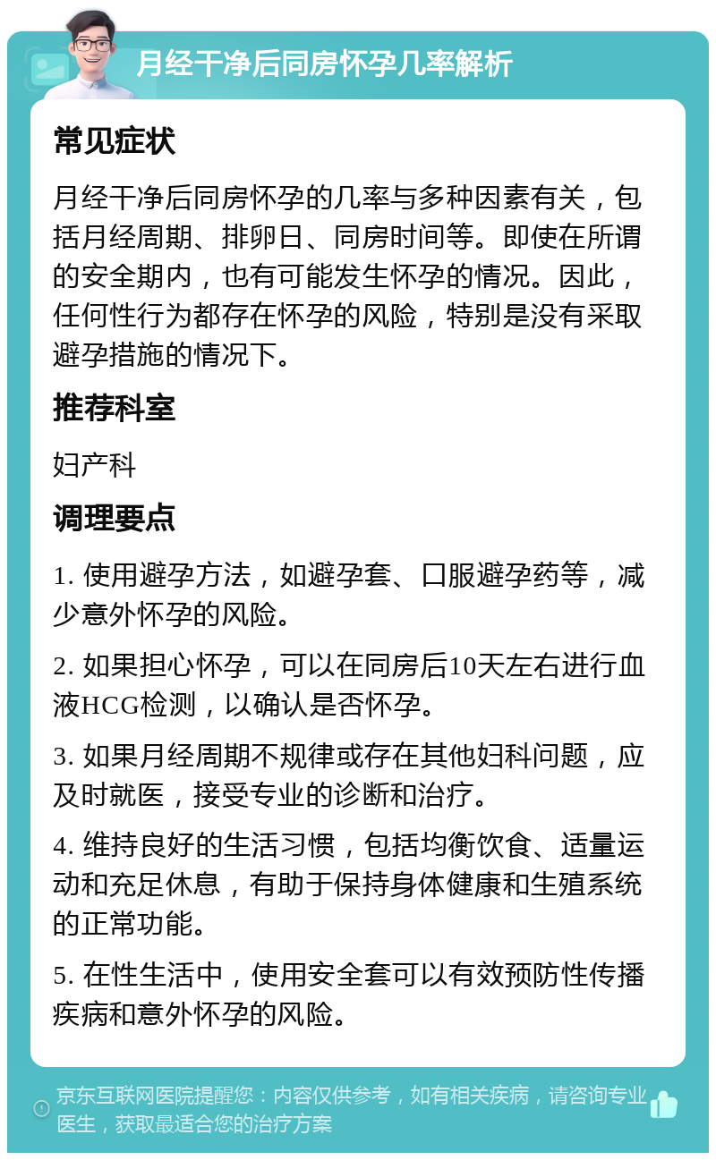 月经干净后同房怀孕几率解析 常见症状 月经干净后同房怀孕的几率与多种因素有关，包括月经周期、排卵日、同房时间等。即使在所谓的安全期内，也有可能发生怀孕的情况。因此，任何性行为都存在怀孕的风险，特别是没有采取避孕措施的情况下。 推荐科室 妇产科 调理要点 1. 使用避孕方法，如避孕套、口服避孕药等，减少意外怀孕的风险。 2. 如果担心怀孕，可以在同房后10天左右进行血液HCG检测，以确认是否怀孕。 3. 如果月经周期不规律或存在其他妇科问题，应及时就医，接受专业的诊断和治疗。 4. 维持良好的生活习惯，包括均衡饮食、适量运动和充足休息，有助于保持身体健康和生殖系统的正常功能。 5. 在性生活中，使用安全套可以有效预防性传播疾病和意外怀孕的风险。