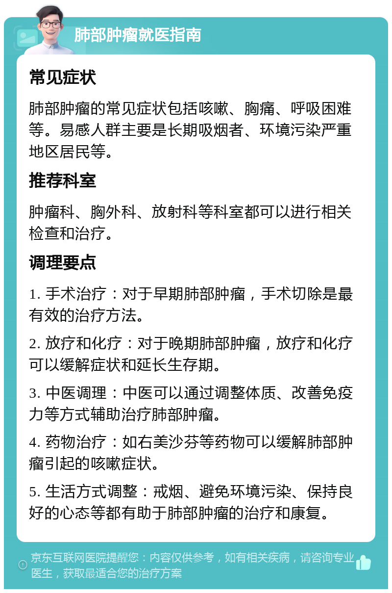 肺部肿瘤就医指南 常见症状 肺部肿瘤的常见症状包括咳嗽、胸痛、呼吸困难等。易感人群主要是长期吸烟者、环境污染严重地区居民等。 推荐科室 肿瘤科、胸外科、放射科等科室都可以进行相关检查和治疗。 调理要点 1. 手术治疗：对于早期肺部肿瘤，手术切除是最有效的治疗方法。 2. 放疗和化疗：对于晚期肺部肿瘤，放疗和化疗可以缓解症状和延长生存期。 3. 中医调理：中医可以通过调整体质、改善免疫力等方式辅助治疗肺部肿瘤。 4. 药物治疗：如右美沙芬等药物可以缓解肺部肿瘤引起的咳嗽症状。 5. 生活方式调整：戒烟、避免环境污染、保持良好的心态等都有助于肺部肿瘤的治疗和康复。