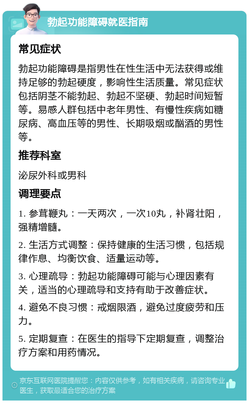 勃起功能障碍就医指南 常见症状 勃起功能障碍是指男性在性生活中无法获得或维持足够的勃起硬度，影响性生活质量。常见症状包括阴茎不能勃起、勃起不坚硬、勃起时间短暂等。易感人群包括中老年男性、有慢性疾病如糖尿病、高血压等的男性、长期吸烟或酗酒的男性等。 推荐科室 泌尿外科或男科 调理要点 1. 参茸鞭丸：一天两次，一次10丸，补肾壮阳，强精增髓。 2. 生活方式调整：保持健康的生活习惯，包括规律作息、均衡饮食、适量运动等。 3. 心理疏导：勃起功能障碍可能与心理因素有关，适当的心理疏导和支持有助于改善症状。 4. 避免不良习惯：戒烟限酒，避免过度疲劳和压力。 5. 定期复查：在医生的指导下定期复查，调整治疗方案和用药情况。