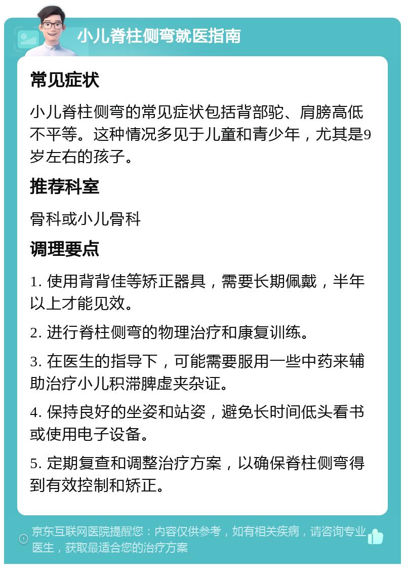 小儿脊柱侧弯就医指南 常见症状 小儿脊柱侧弯的常见症状包括背部驼、肩膀高低不平等。这种情况多见于儿童和青少年，尤其是9岁左右的孩子。 推荐科室 骨科或小儿骨科 调理要点 1. 使用背背佳等矫正器具，需要长期佩戴，半年以上才能见效。 2. 进行脊柱侧弯的物理治疗和康复训练。 3. 在医生的指导下，可能需要服用一些中药来辅助治疗小儿积滞脾虚夹杂证。 4. 保持良好的坐姿和站姿，避免长时间低头看书或使用电子设备。 5. 定期复查和调整治疗方案，以确保脊柱侧弯得到有效控制和矫正。