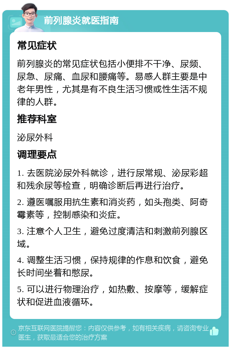 前列腺炎就医指南 常见症状 前列腺炎的常见症状包括小便排不干净、尿频、尿急、尿痛、血尿和腰痛等。易感人群主要是中老年男性，尤其是有不良生活习惯或性生活不规律的人群。 推荐科室 泌尿外科 调理要点 1. 去医院泌尿外科就诊，进行尿常规、泌尿彩超和残余尿等检查，明确诊断后再进行治疗。 2. 遵医嘱服用抗生素和消炎药，如头孢类、阿奇霉素等，控制感染和炎症。 3. 注意个人卫生，避免过度清洁和刺激前列腺区域。 4. 调整生活习惯，保持规律的作息和饮食，避免长时间坐着和憋尿。 5. 可以进行物理治疗，如热敷、按摩等，缓解症状和促进血液循环。