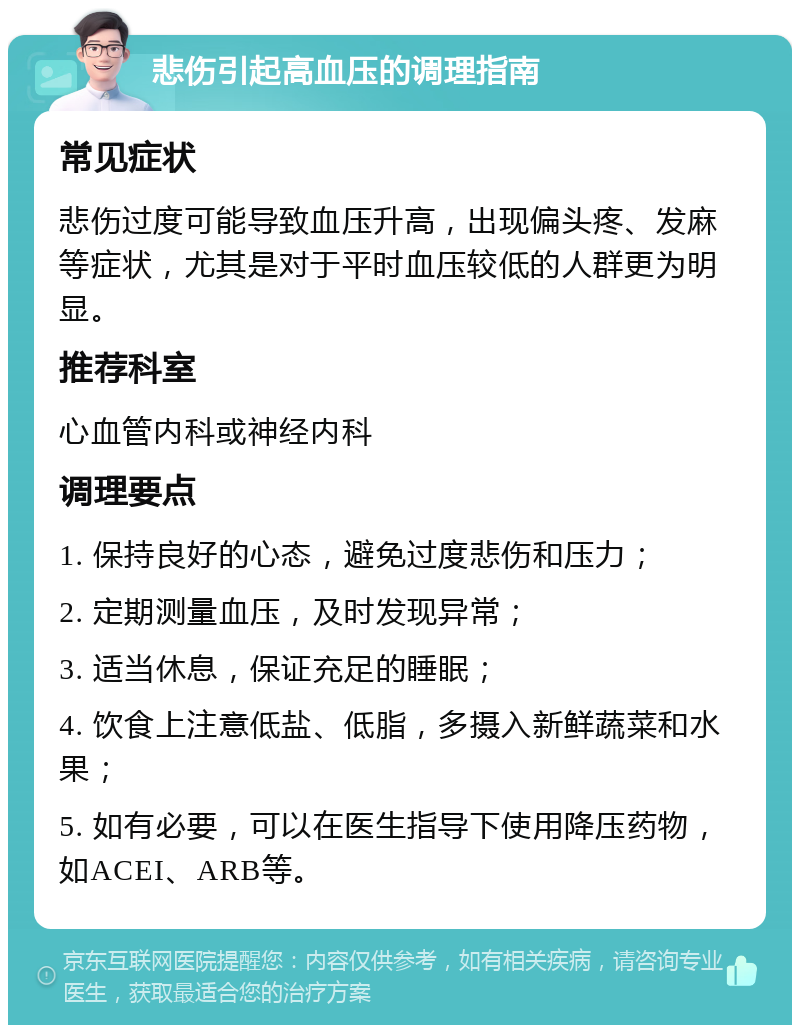 悲伤引起高血压的调理指南 常见症状 悲伤过度可能导致血压升高，出现偏头疼、发麻等症状，尤其是对于平时血压较低的人群更为明显。 推荐科室 心血管内科或神经内科 调理要点 1. 保持良好的心态，避免过度悲伤和压力； 2. 定期测量血压，及时发现异常； 3. 适当休息，保证充足的睡眠； 4. 饮食上注意低盐、低脂，多摄入新鲜蔬菜和水果； 5. 如有必要，可以在医生指导下使用降压药物，如ACEI、ARB等。