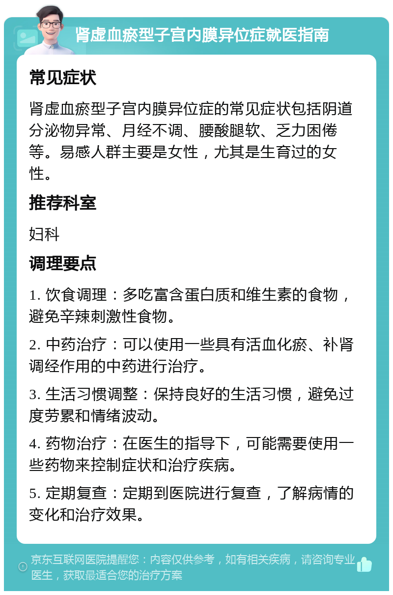 肾虚血瘀型子宫内膜异位症就医指南 常见症状 肾虚血瘀型子宫内膜异位症的常见症状包括阴道分泌物异常、月经不调、腰酸腿软、乏力困倦等。易感人群主要是女性，尤其是生育过的女性。 推荐科室 妇科 调理要点 1. 饮食调理：多吃富含蛋白质和维生素的食物，避免辛辣刺激性食物。 2. 中药治疗：可以使用一些具有活血化瘀、补肾调经作用的中药进行治疗。 3. 生活习惯调整：保持良好的生活习惯，避免过度劳累和情绪波动。 4. 药物治疗：在医生的指导下，可能需要使用一些药物来控制症状和治疗疾病。 5. 定期复查：定期到医院进行复查，了解病情的变化和治疗效果。