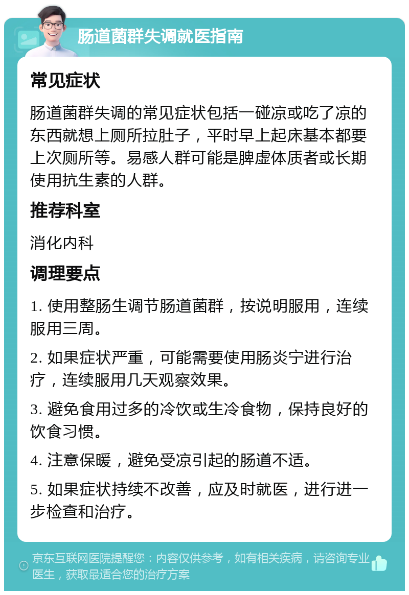 肠道菌群失调就医指南 常见症状 肠道菌群失调的常见症状包括一碰凉或吃了凉的东西就想上厕所拉肚子，平时早上起床基本都要上次厕所等。易感人群可能是脾虚体质者或长期使用抗生素的人群。 推荐科室 消化内科 调理要点 1. 使用整肠生调节肠道菌群，按说明服用，连续服用三周。 2. 如果症状严重，可能需要使用肠炎宁进行治疗，连续服用几天观察效果。 3. 避免食用过多的冷饮或生冷食物，保持良好的饮食习惯。 4. 注意保暖，避免受凉引起的肠道不适。 5. 如果症状持续不改善，应及时就医，进行进一步检查和治疗。