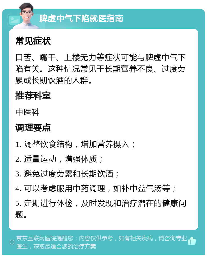 脾虚中气下陷就医指南 常见症状 口苦、嘴干、上楼无力等症状可能与脾虚中气下陷有关。这种情况常见于长期营养不良、过度劳累或长期饮酒的人群。 推荐科室 中医科 调理要点 1. 调整饮食结构，增加营养摄入； 2. 适量运动，增强体质； 3. 避免过度劳累和长期饮酒； 4. 可以考虑服用中药调理，如补中益气汤等； 5. 定期进行体检，及时发现和治疗潜在的健康问题。