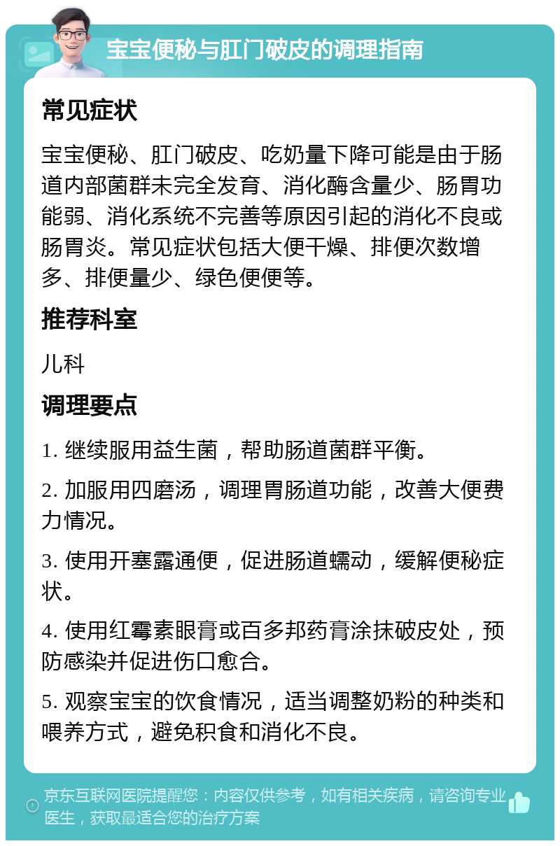 宝宝便秘与肛门破皮的调理指南 常见症状 宝宝便秘、肛门破皮、吃奶量下降可能是由于肠道内部菌群未完全发育、消化酶含量少、肠胃功能弱、消化系统不完善等原因引起的消化不良或肠胃炎。常见症状包括大便干燥、排便次数增多、排便量少、绿色便便等。 推荐科室 儿科 调理要点 1. 继续服用益生菌，帮助肠道菌群平衡。 2. 加服用四磨汤，调理胃肠道功能，改善大便费力情况。 3. 使用开塞露通便，促进肠道蠕动，缓解便秘症状。 4. 使用红霉素眼膏或百多邦药膏涂抹破皮处，预防感染并促进伤口愈合。 5. 观察宝宝的饮食情况，适当调整奶粉的种类和喂养方式，避免积食和消化不良。