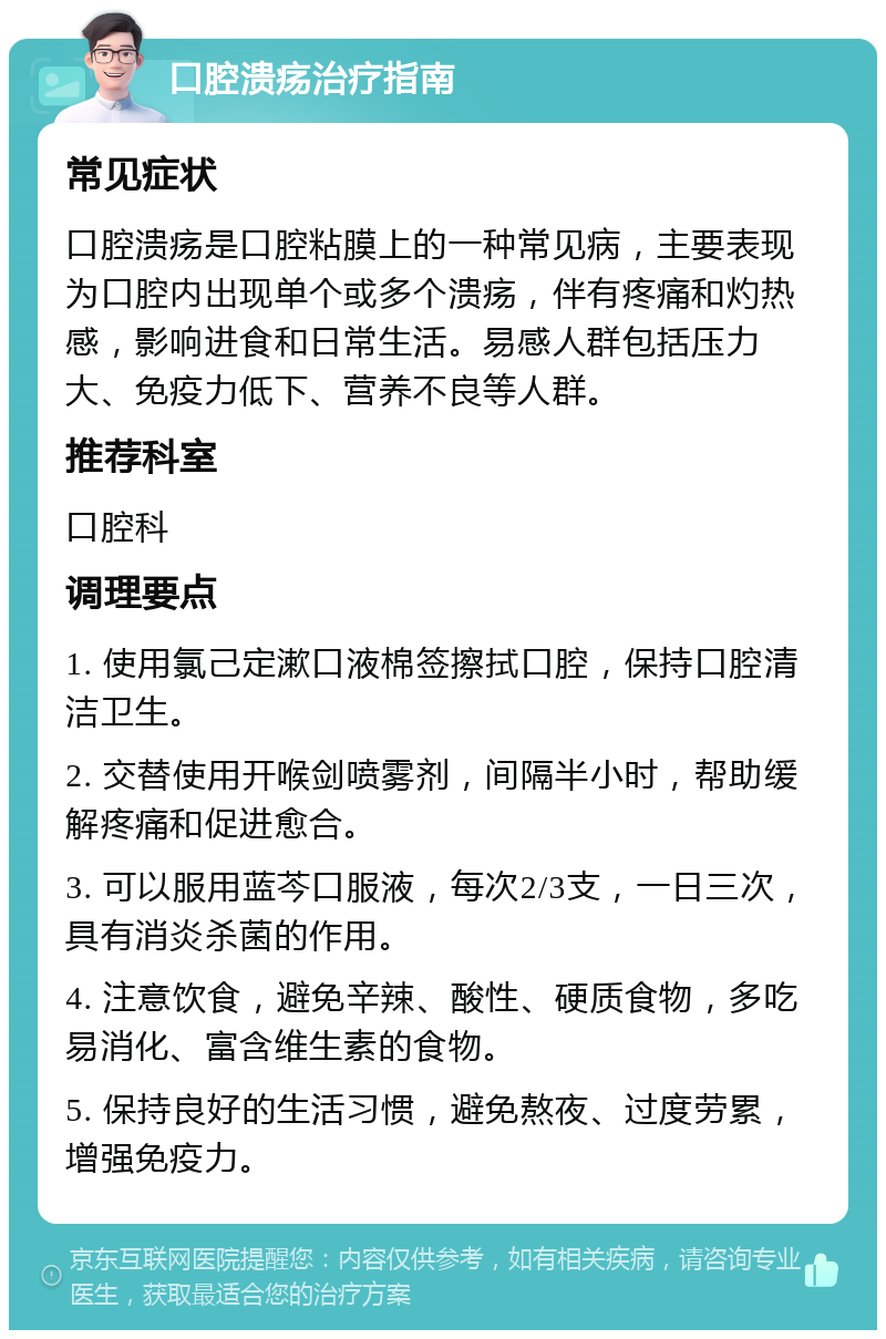 口腔溃疡治疗指南 常见症状 口腔溃疡是口腔粘膜上的一种常见病，主要表现为口腔内出现单个或多个溃疡，伴有疼痛和灼热感，影响进食和日常生活。易感人群包括压力大、免疫力低下、营养不良等人群。 推荐科室 口腔科 调理要点 1. 使用氯己定漱口液棉签擦拭口腔，保持口腔清洁卫生。 2. 交替使用开喉剑喷雾剂，间隔半小时，帮助缓解疼痛和促进愈合。 3. 可以服用蓝芩口服液，每次2/3支，一日三次，具有消炎杀菌的作用。 4. 注意饮食，避免辛辣、酸性、硬质食物，多吃易消化、富含维生素的食物。 5. 保持良好的生活习惯，避免熬夜、过度劳累，增强免疫力。