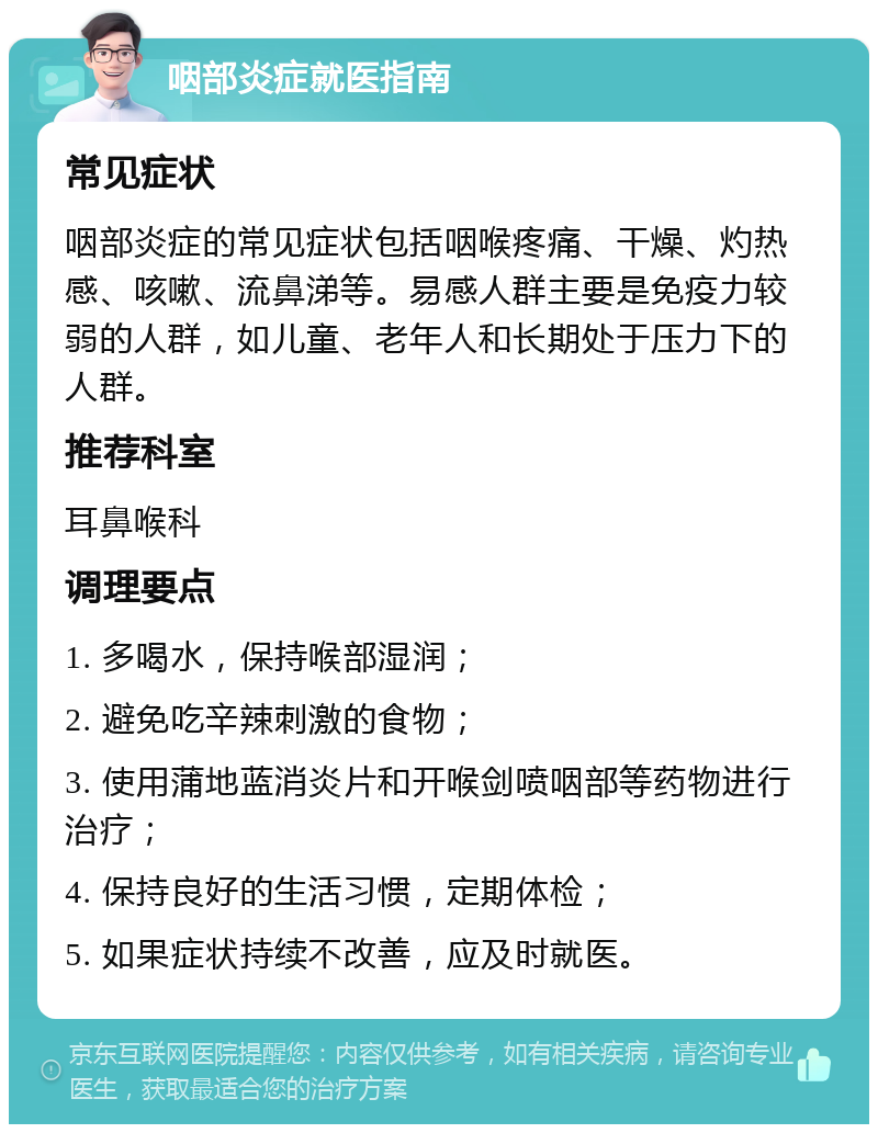 咽部炎症就医指南 常见症状 咽部炎症的常见症状包括咽喉疼痛、干燥、灼热感、咳嗽、流鼻涕等。易感人群主要是免疫力较弱的人群，如儿童、老年人和长期处于压力下的人群。 推荐科室 耳鼻喉科 调理要点 1. 多喝水，保持喉部湿润； 2. 避免吃辛辣刺激的食物； 3. 使用蒲地蓝消炎片和开喉剑喷咽部等药物进行治疗； 4. 保持良好的生活习惯，定期体检； 5. 如果症状持续不改善，应及时就医。