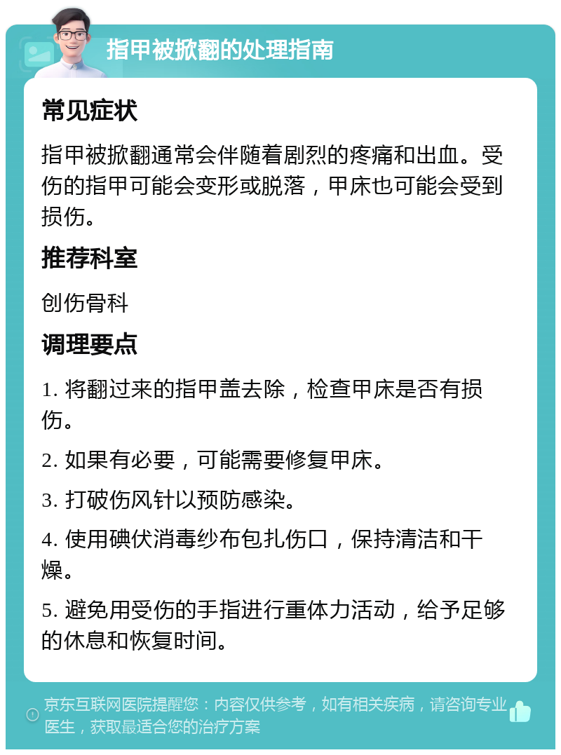 指甲被掀翻的处理指南 常见症状 指甲被掀翻通常会伴随着剧烈的疼痛和出血。受伤的指甲可能会变形或脱落，甲床也可能会受到损伤。 推荐科室 创伤骨科 调理要点 1. 将翻过来的指甲盖去除，检查甲床是否有损伤。 2. 如果有必要，可能需要修复甲床。 3. 打破伤风针以预防感染。 4. 使用碘伏消毒纱布包扎伤口，保持清洁和干燥。 5. 避免用受伤的手指进行重体力活动，给予足够的休息和恢复时间。