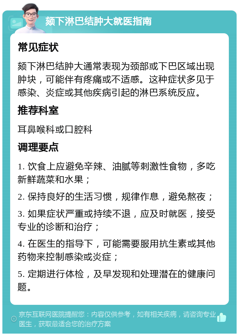 颏下淋巴结肿大就医指南 常见症状 颏下淋巴结肿大通常表现为颈部或下巴区域出现肿块，可能伴有疼痛或不适感。这种症状多见于感染、炎症或其他疾病引起的淋巴系统反应。 推荐科室 耳鼻喉科或口腔科 调理要点 1. 饮食上应避免辛辣、油腻等刺激性食物，多吃新鲜蔬菜和水果； 2. 保持良好的生活习惯，规律作息，避免熬夜； 3. 如果症状严重或持续不退，应及时就医，接受专业的诊断和治疗； 4. 在医生的指导下，可能需要服用抗生素或其他药物来控制感染或炎症； 5. 定期进行体检，及早发现和处理潜在的健康问题。