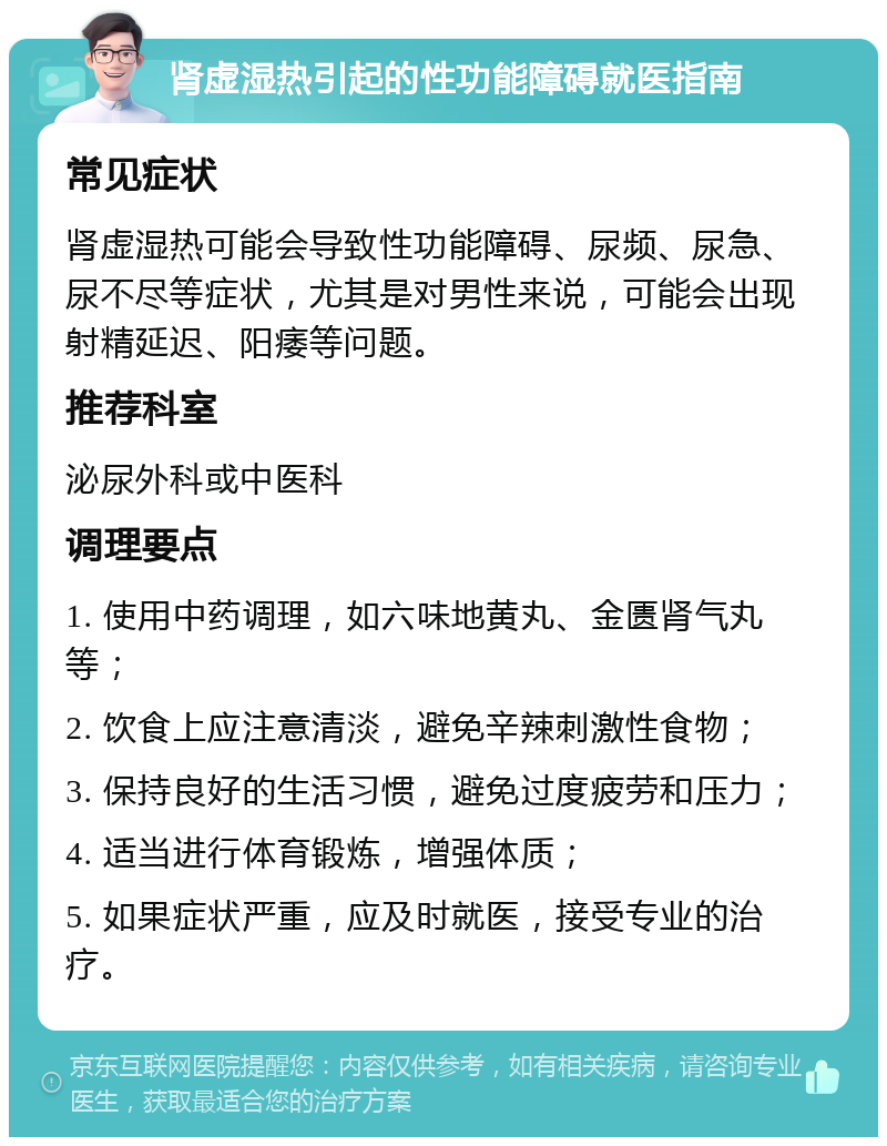 肾虚湿热引起的性功能障碍就医指南 常见症状 肾虚湿热可能会导致性功能障碍、尿频、尿急、尿不尽等症状，尤其是对男性来说，可能会出现射精延迟、阳痿等问题。 推荐科室 泌尿外科或中医科 调理要点 1. 使用中药调理，如六味地黄丸、金匮肾气丸等； 2. 饮食上应注意清淡，避免辛辣刺激性食物； 3. 保持良好的生活习惯，避免过度疲劳和压力； 4. 适当进行体育锻炼，增强体质； 5. 如果症状严重，应及时就医，接受专业的治疗。