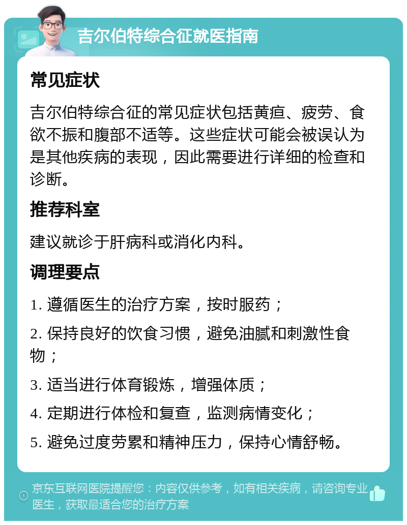 吉尔伯特综合征就医指南 常见症状 吉尔伯特综合征的常见症状包括黄疸、疲劳、食欲不振和腹部不适等。这些症状可能会被误认为是其他疾病的表现，因此需要进行详细的检查和诊断。 推荐科室 建议就诊于肝病科或消化内科。 调理要点 1. 遵循医生的治疗方案，按时服药； 2. 保持良好的饮食习惯，避免油腻和刺激性食物； 3. 适当进行体育锻炼，增强体质； 4. 定期进行体检和复查，监测病情变化； 5. 避免过度劳累和精神压力，保持心情舒畅。