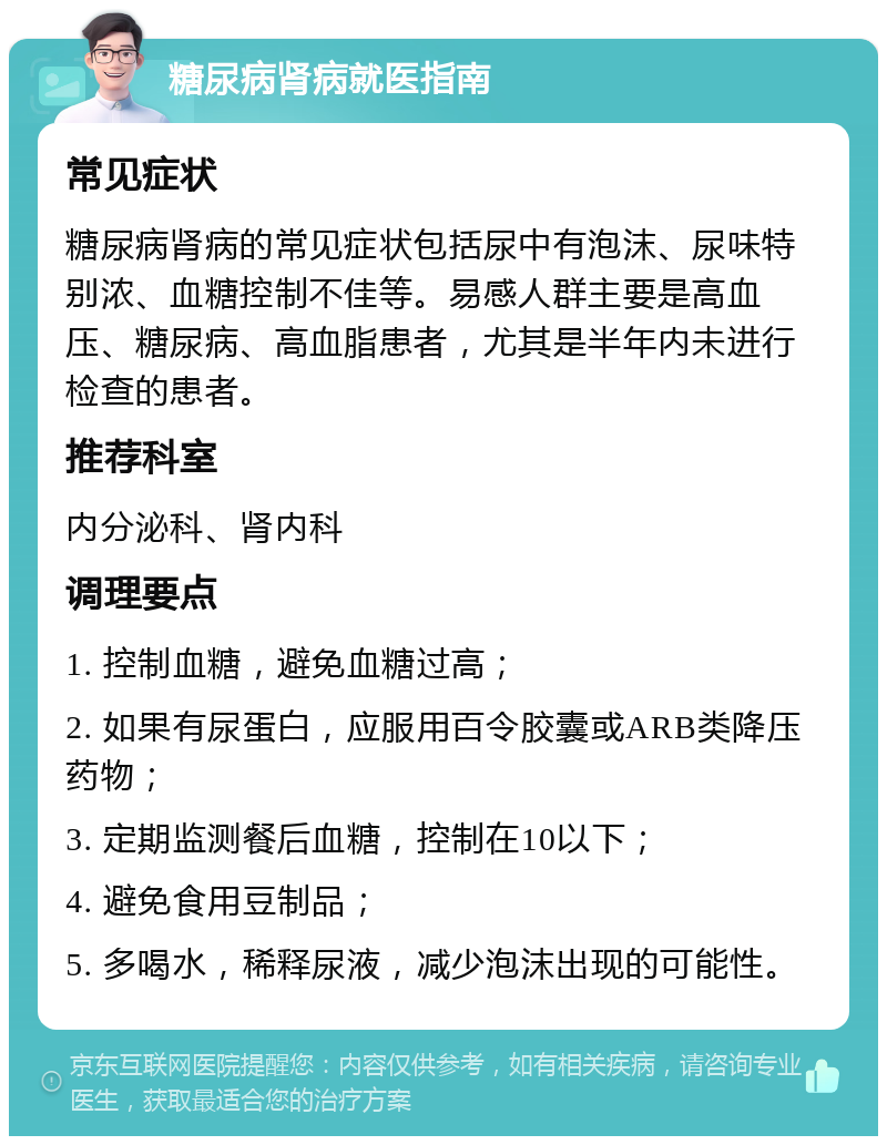 糖尿病肾病就医指南 常见症状 糖尿病肾病的常见症状包括尿中有泡沫、尿味特别浓、血糖控制不佳等。易感人群主要是高血压、糖尿病、高血脂患者，尤其是半年内未进行检查的患者。 推荐科室 内分泌科、肾内科 调理要点 1. 控制血糖，避免血糖过高； 2. 如果有尿蛋白，应服用百令胶囊或ARB类降压药物； 3. 定期监测餐后血糖，控制在10以下； 4. 避免食用豆制品； 5. 多喝水，稀释尿液，减少泡沫出现的可能性。