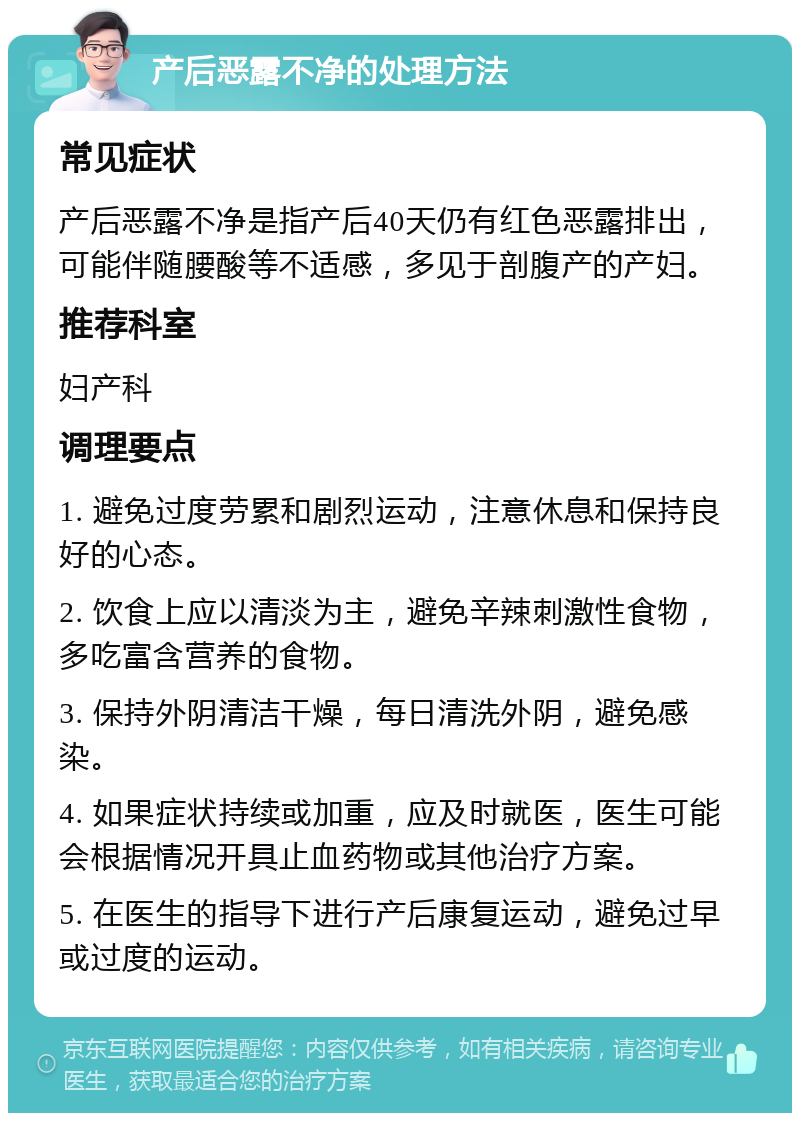 产后恶露不净的处理方法 常见症状 产后恶露不净是指产后40天仍有红色恶露排出，可能伴随腰酸等不适感，多见于剖腹产的产妇。 推荐科室 妇产科 调理要点 1. 避免过度劳累和剧烈运动，注意休息和保持良好的心态。 2. 饮食上应以清淡为主，避免辛辣刺激性食物，多吃富含营养的食物。 3. 保持外阴清洁干燥，每日清洗外阴，避免感染。 4. 如果症状持续或加重，应及时就医，医生可能会根据情况开具止血药物或其他治疗方案。 5. 在医生的指导下进行产后康复运动，避免过早或过度的运动。