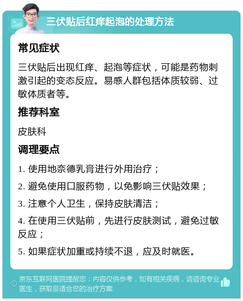 三伏贴后红痒起泡的处理方法 常见症状 三伏贴后出现红痒、起泡等症状，可能是药物刺激引起的变态反应。易感人群包括体质较弱、过敏体质者等。 推荐科室 皮肤科 调理要点 1. 使用地奈德乳膏进行外用治疗； 2. 避免使用口服药物，以免影响三伏贴效果； 3. 注意个人卫生，保持皮肤清洁； 4. 在使用三伏贴前，先进行皮肤测试，避免过敏反应； 5. 如果症状加重或持续不退，应及时就医。