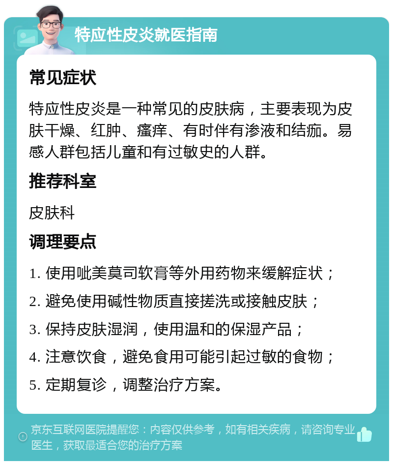 特应性皮炎就医指南 常见症状 特应性皮炎是一种常见的皮肤病，主要表现为皮肤干燥、红肿、瘙痒、有时伴有渗液和结痂。易感人群包括儿童和有过敏史的人群。 推荐科室 皮肤科 调理要点 1. 使用呲美莫司软膏等外用药物来缓解症状； 2. 避免使用碱性物质直接搓洗或接触皮肤； 3. 保持皮肤湿润，使用温和的保湿产品； 4. 注意饮食，避免食用可能引起过敏的食物； 5. 定期复诊，调整治疗方案。