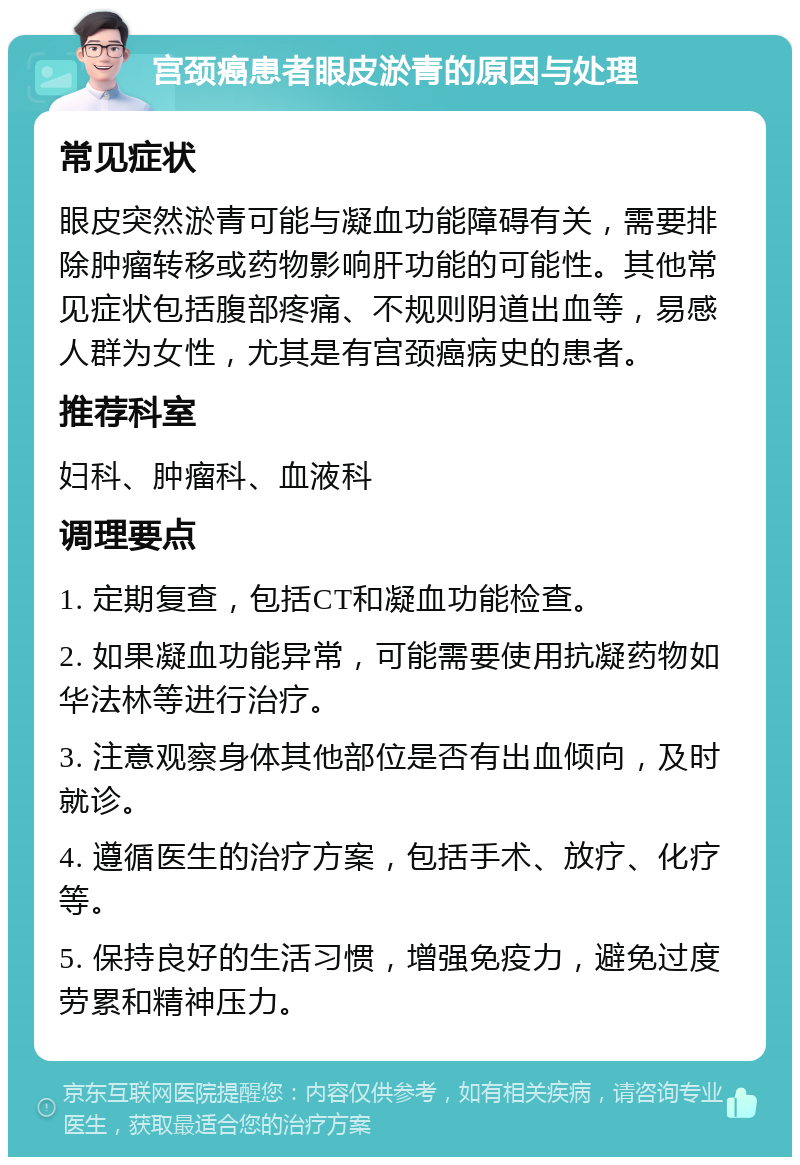 宫颈癌患者眼皮淤青的原因与处理 常见症状 眼皮突然淤青可能与凝血功能障碍有关，需要排除肿瘤转移或药物影响肝功能的可能性。其他常见症状包括腹部疼痛、不规则阴道出血等，易感人群为女性，尤其是有宫颈癌病史的患者。 推荐科室 妇科、肿瘤科、血液科 调理要点 1. 定期复查，包括CT和凝血功能检查。 2. 如果凝血功能异常，可能需要使用抗凝药物如华法林等进行治疗。 3. 注意观察身体其他部位是否有出血倾向，及时就诊。 4. 遵循医生的治疗方案，包括手术、放疗、化疗等。 5. 保持良好的生活习惯，增强免疫力，避免过度劳累和精神压力。