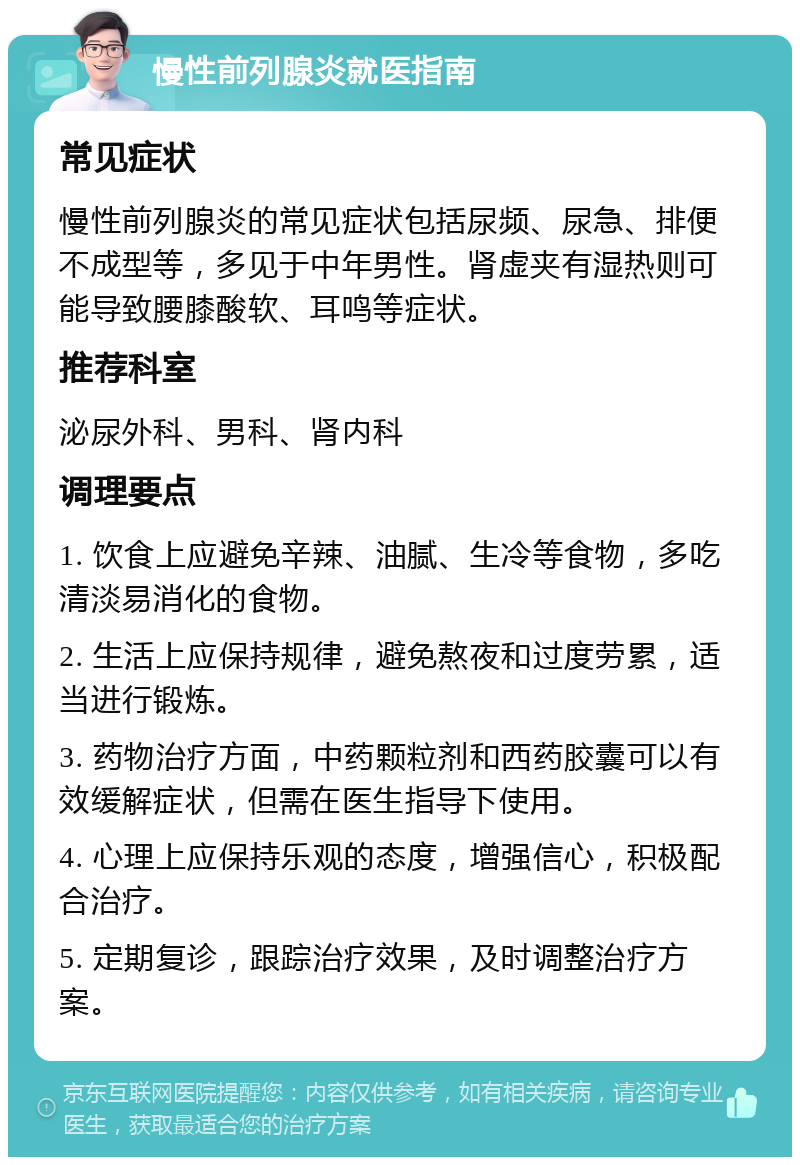 慢性前列腺炎就医指南 常见症状 慢性前列腺炎的常见症状包括尿频、尿急、排便不成型等，多见于中年男性。肾虚夹有湿热则可能导致腰膝酸软、耳鸣等症状。 推荐科室 泌尿外科、男科、肾内科 调理要点 1. 饮食上应避免辛辣、油腻、生冷等食物，多吃清淡易消化的食物。 2. 生活上应保持规律，避免熬夜和过度劳累，适当进行锻炼。 3. 药物治疗方面，中药颗粒剂和西药胶囊可以有效缓解症状，但需在医生指导下使用。 4. 心理上应保持乐观的态度，增强信心，积极配合治疗。 5. 定期复诊，跟踪治疗效果，及时调整治疗方案。