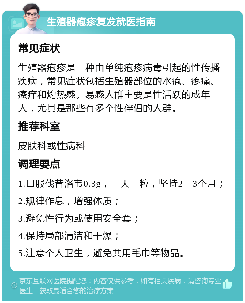 生殖器疱疹复发就医指南 常见症状 生殖器疱疹是一种由单纯疱疹病毒引起的性传播疾病，常见症状包括生殖器部位的水疱、疼痛、瘙痒和灼热感。易感人群主要是性活跃的成年人，尤其是那些有多个性伴侣的人群。 推荐科室 皮肤科或性病科 调理要点 1.口服伐昔洛韦0.3g，一天一粒，坚持2－3个月； 2.规律作息，增强体质； 3.避免性行为或使用安全套； 4.保持局部清洁和干燥； 5.注意个人卫生，避免共用毛巾等物品。