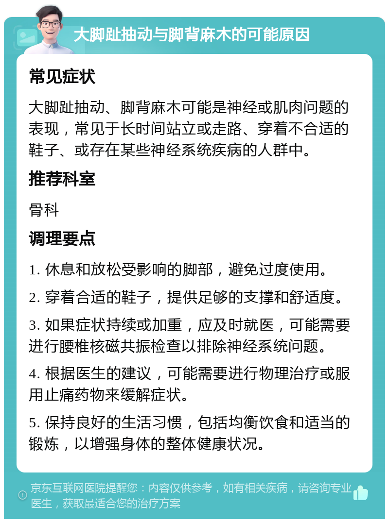 大脚趾抽动与脚背麻木的可能原因 常见症状 大脚趾抽动、脚背麻木可能是神经或肌肉问题的表现，常见于长时间站立或走路、穿着不合适的鞋子、或存在某些神经系统疾病的人群中。 推荐科室 骨科 调理要点 1. 休息和放松受影响的脚部，避免过度使用。 2. 穿着合适的鞋子，提供足够的支撑和舒适度。 3. 如果症状持续或加重，应及时就医，可能需要进行腰椎核磁共振检查以排除神经系统问题。 4. 根据医生的建议，可能需要进行物理治疗或服用止痛药物来缓解症状。 5. 保持良好的生活习惯，包括均衡饮食和适当的锻炼，以增强身体的整体健康状况。