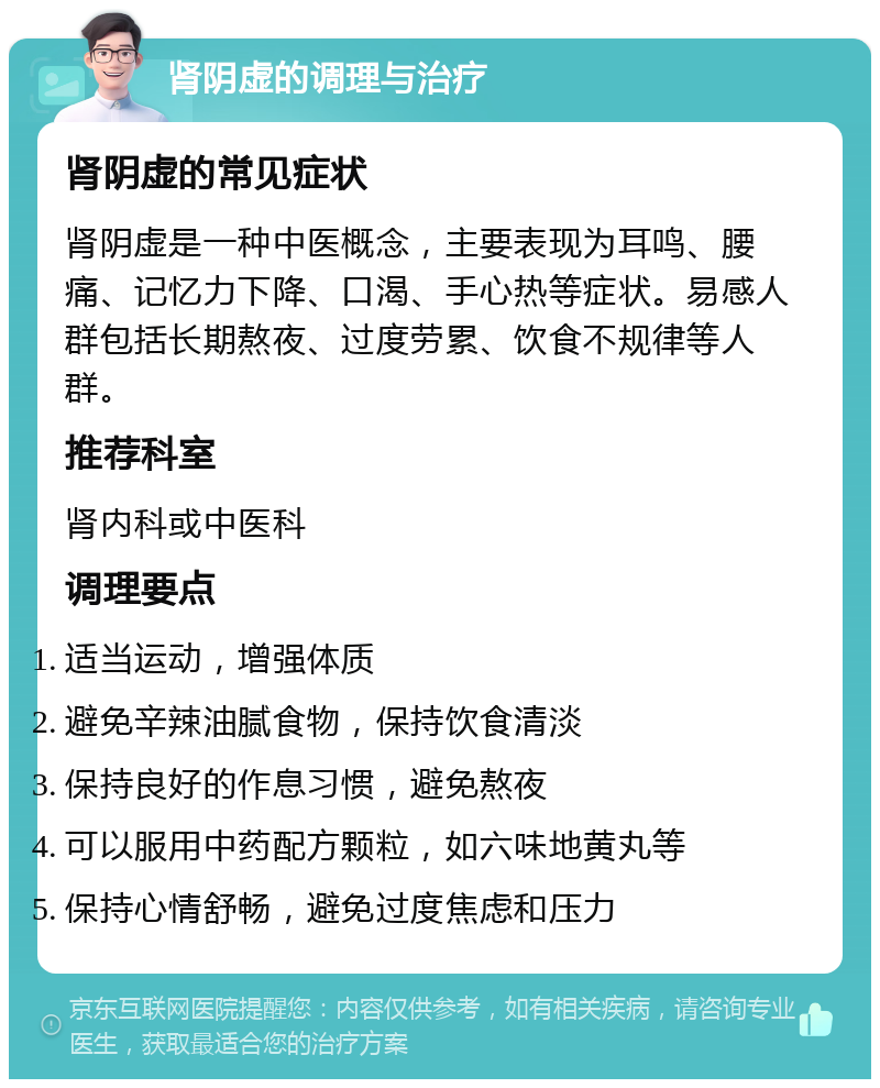 肾阴虚的调理与治疗 肾阴虚的常见症状 肾阴虚是一种中医概念，主要表现为耳鸣、腰痛、记忆力下降、口渴、手心热等症状。易感人群包括长期熬夜、过度劳累、饮食不规律等人群。 推荐科室 肾内科或中医科 调理要点 适当运动，增强体质 避免辛辣油腻食物，保持饮食清淡 保持良好的作息习惯，避免熬夜 可以服用中药配方颗粒，如六味地黄丸等 保持心情舒畅，避免过度焦虑和压力