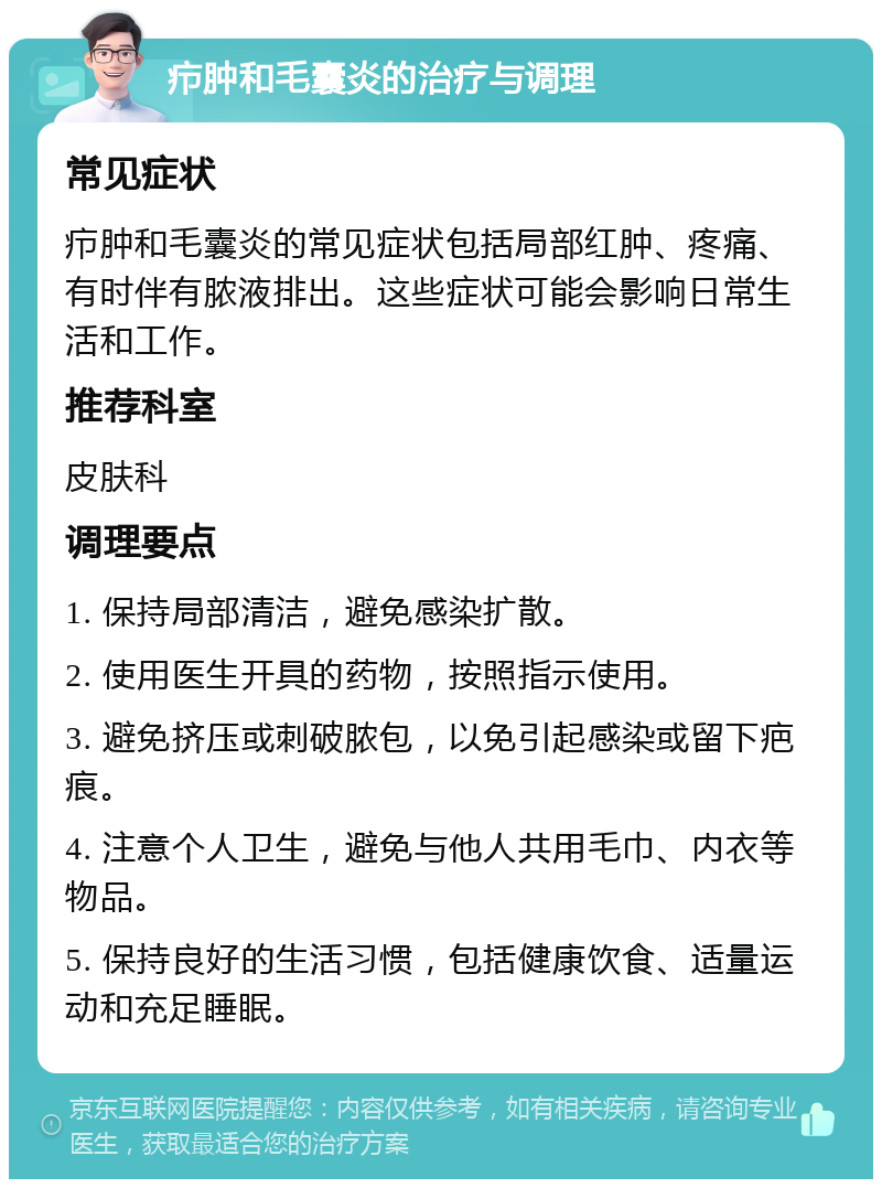 疖肿和毛囊炎的治疗与调理 常见症状 疖肿和毛囊炎的常见症状包括局部红肿、疼痛、有时伴有脓液排出。这些症状可能会影响日常生活和工作。 推荐科室 皮肤科 调理要点 1. 保持局部清洁，避免感染扩散。 2. 使用医生开具的药物，按照指示使用。 3. 避免挤压或刺破脓包，以免引起感染或留下疤痕。 4. 注意个人卫生，避免与他人共用毛巾、内衣等物品。 5. 保持良好的生活习惯，包括健康饮食、适量运动和充足睡眠。