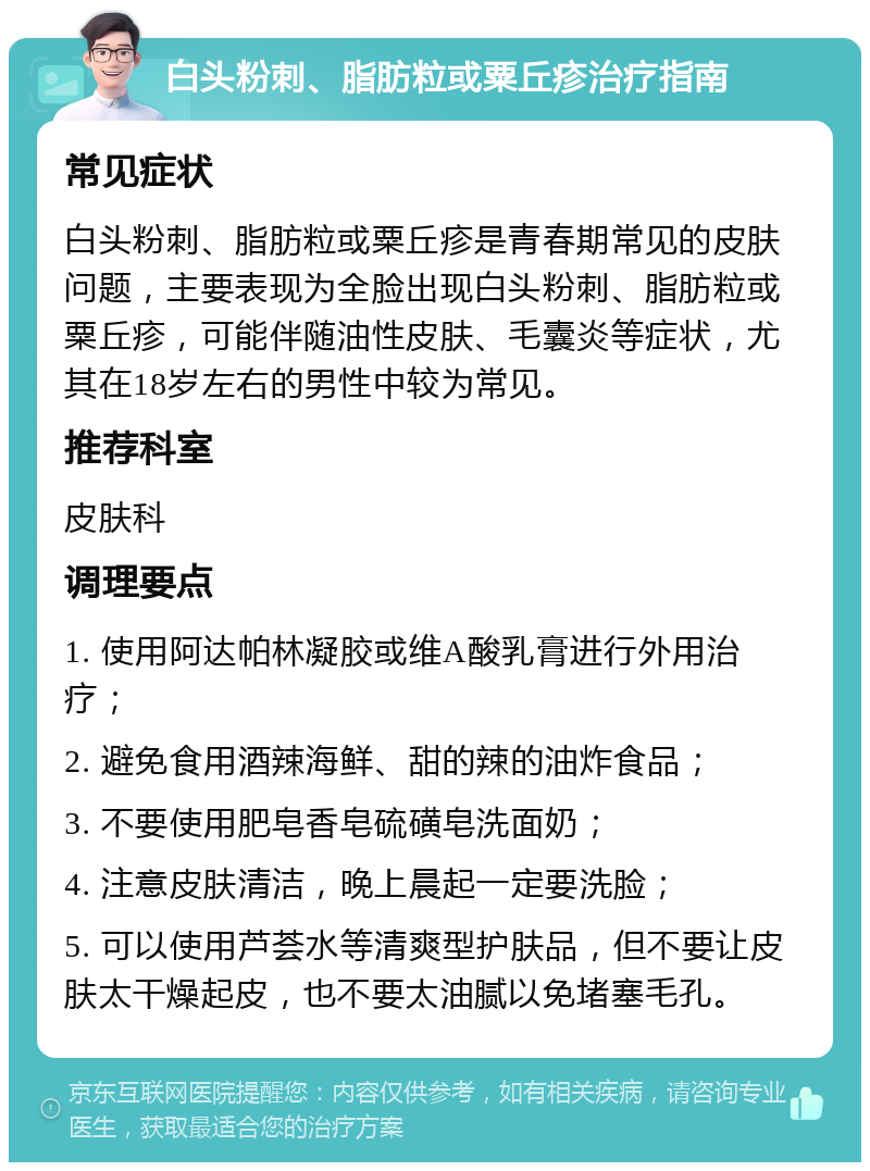 白头粉刺、脂肪粒或粟丘疹治疗指南 常见症状 白头粉刺、脂肪粒或粟丘疹是青春期常见的皮肤问题，主要表现为全脸出现白头粉刺、脂肪粒或粟丘疹，可能伴随油性皮肤、毛囊炎等症状，尤其在18岁左右的男性中较为常见。 推荐科室 皮肤科 调理要点 1. 使用阿达帕林凝胶或维A酸乳膏进行外用治疗； 2. 避免食用酒辣海鲜、甜的辣的油炸食品； 3. 不要使用肥皂香皂硫磺皂洗面奶； 4. 注意皮肤清洁，晚上晨起一定要洗脸； 5. 可以使用芦荟水等清爽型护肤品，但不要让皮肤太干燥起皮，也不要太油腻以免堵塞毛孔。