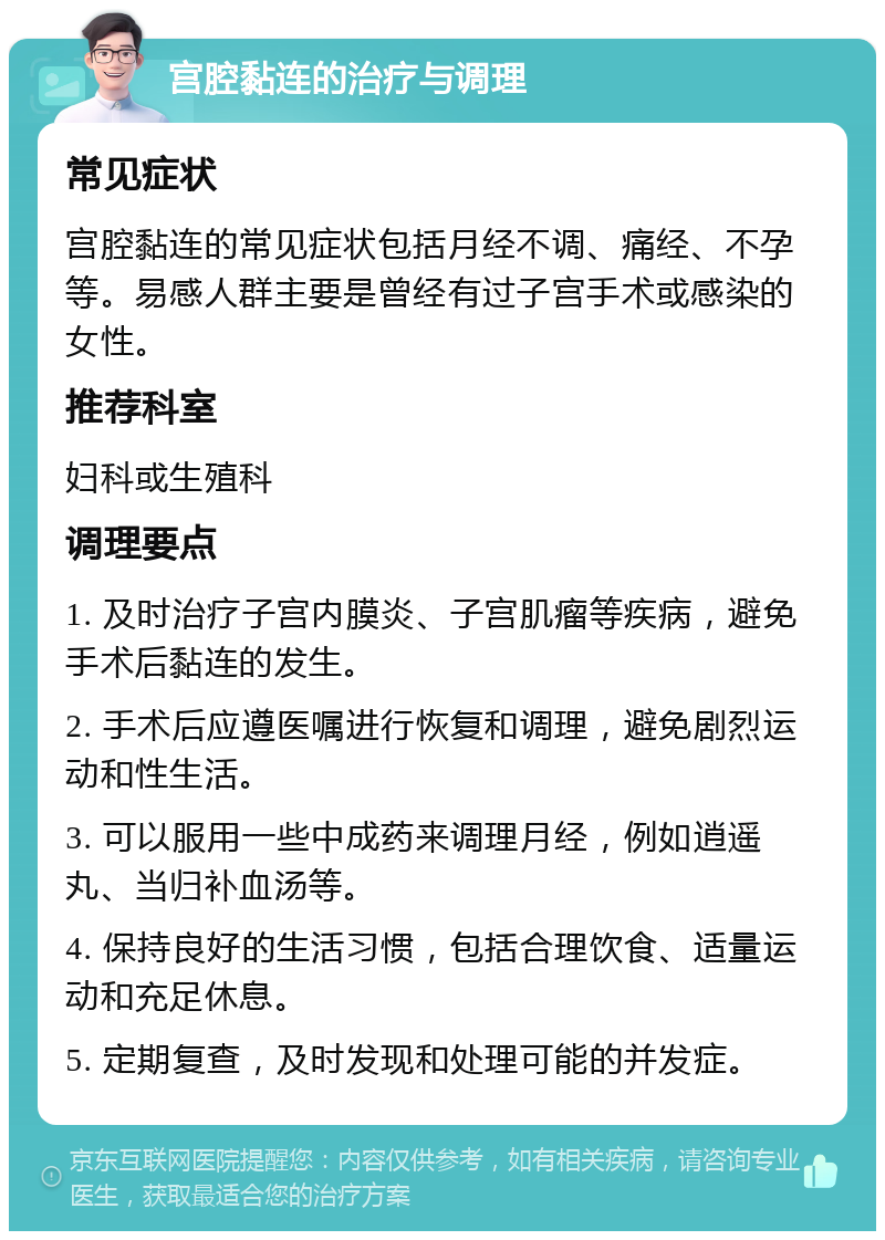 宫腔黏连的治疗与调理 常见症状 宫腔黏连的常见症状包括月经不调、痛经、不孕等。易感人群主要是曾经有过子宫手术或感染的女性。 推荐科室 妇科或生殖科 调理要点 1. 及时治疗子宫内膜炎、子宫肌瘤等疾病，避免手术后黏连的发生。 2. 手术后应遵医嘱进行恢复和调理，避免剧烈运动和性生活。 3. 可以服用一些中成药来调理月经，例如逍遥丸、当归补血汤等。 4. 保持良好的生活习惯，包括合理饮食、适量运动和充足休息。 5. 定期复查，及时发现和处理可能的并发症。