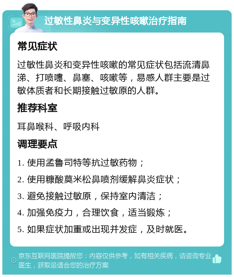 过敏性鼻炎与变异性咳嗽治疗指南 常见症状 过敏性鼻炎和变异性咳嗽的常见症状包括流清鼻涕、打喷嚏、鼻塞、咳嗽等，易感人群主要是过敏体质者和长期接触过敏原的人群。 推荐科室 耳鼻喉科、呼吸内科 调理要点 1. 使用孟鲁司特等抗过敏药物； 2. 使用糠酸莫米松鼻喷剂缓解鼻炎症状； 3. 避免接触过敏原，保持室内清洁； 4. 加强免疫力，合理饮食，适当锻炼； 5. 如果症状加重或出现并发症，及时就医。