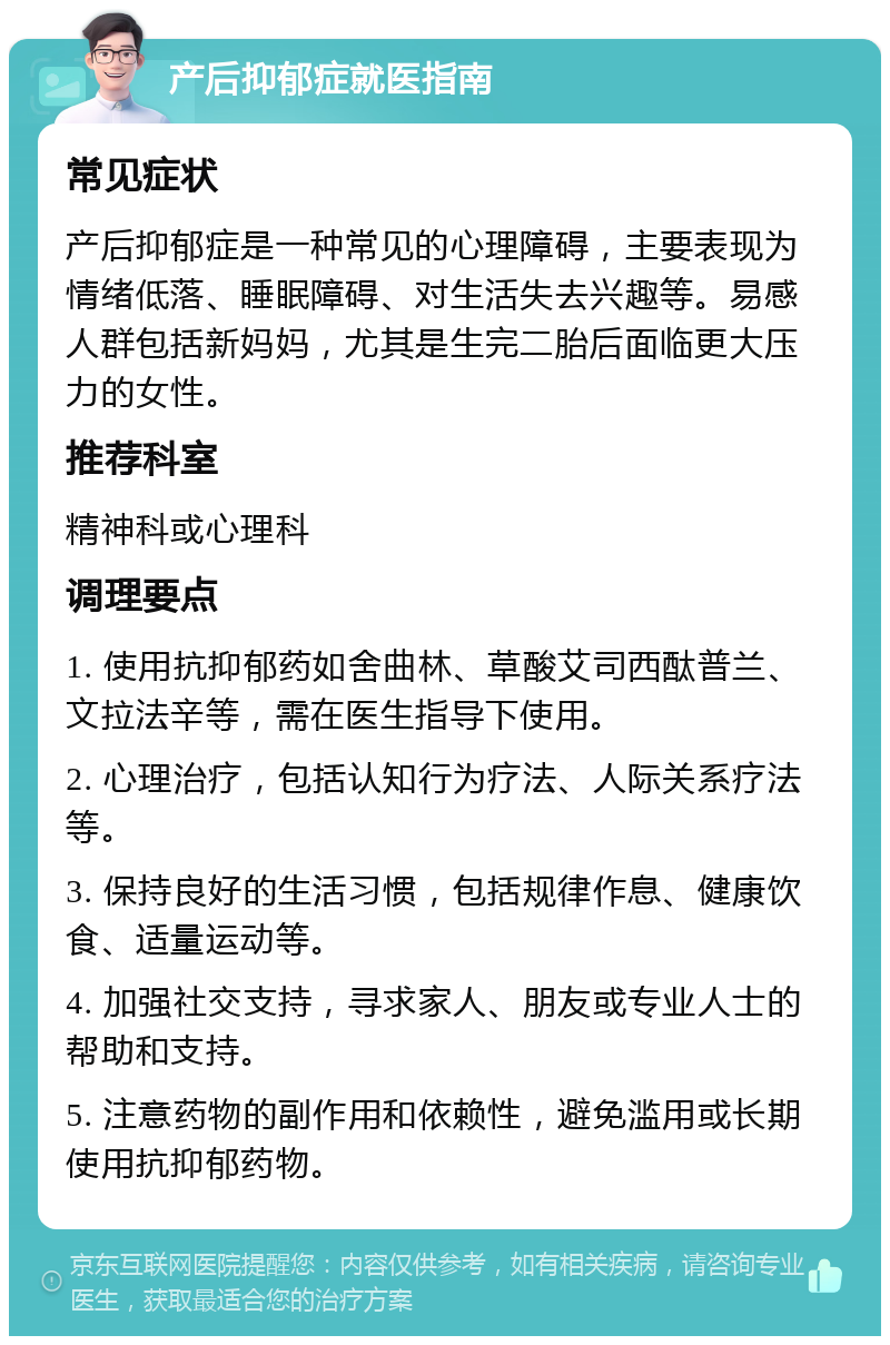 产后抑郁症就医指南 常见症状 产后抑郁症是一种常见的心理障碍，主要表现为情绪低落、睡眠障碍、对生活失去兴趣等。易感人群包括新妈妈，尤其是生完二胎后面临更大压力的女性。 推荐科室 精神科或心理科 调理要点 1. 使用抗抑郁药如舍曲林、草酸艾司西酞普兰、文拉法辛等，需在医生指导下使用。 2. 心理治疗，包括认知行为疗法、人际关系疗法等。 3. 保持良好的生活习惯，包括规律作息、健康饮食、适量运动等。 4. 加强社交支持，寻求家人、朋友或专业人士的帮助和支持。 5. 注意药物的副作用和依赖性，避免滥用或长期使用抗抑郁药物。