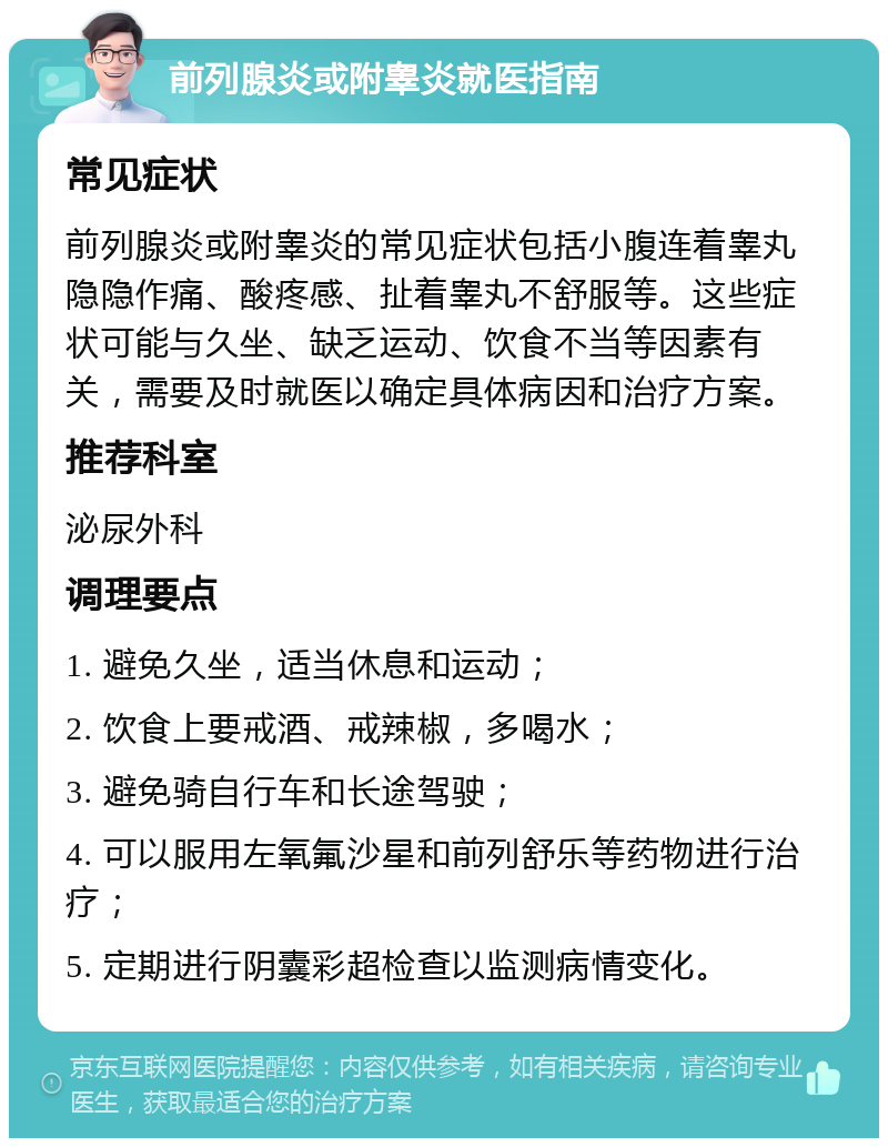 前列腺炎或附睾炎就医指南 常见症状 前列腺炎或附睾炎的常见症状包括小腹连着睾丸隐隐作痛、酸疼感、扯着睾丸不舒服等。这些症状可能与久坐、缺乏运动、饮食不当等因素有关，需要及时就医以确定具体病因和治疗方案。 推荐科室 泌尿外科 调理要点 1. 避免久坐，适当休息和运动； 2. 饮食上要戒酒、戒辣椒，多喝水； 3. 避免骑自行车和长途驾驶； 4. 可以服用左氧氟沙星和前列舒乐等药物进行治疗； 5. 定期进行阴囊彩超检查以监测病情变化。