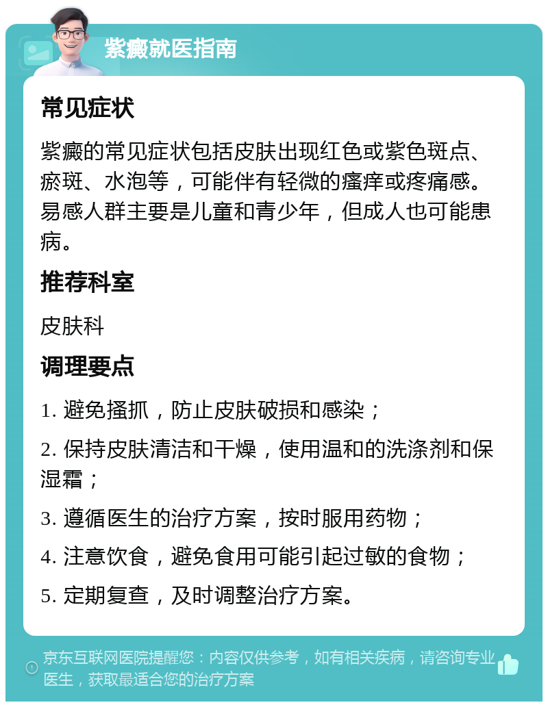 紫癜就医指南 常见症状 紫癜的常见症状包括皮肤出现红色或紫色斑点、瘀斑、水泡等，可能伴有轻微的瘙痒或疼痛感。易感人群主要是儿童和青少年，但成人也可能患病。 推荐科室 皮肤科 调理要点 1. 避免搔抓，防止皮肤破损和感染； 2. 保持皮肤清洁和干燥，使用温和的洗涤剂和保湿霜； 3. 遵循医生的治疗方案，按时服用药物； 4. 注意饮食，避免食用可能引起过敏的食物； 5. 定期复查，及时调整治疗方案。