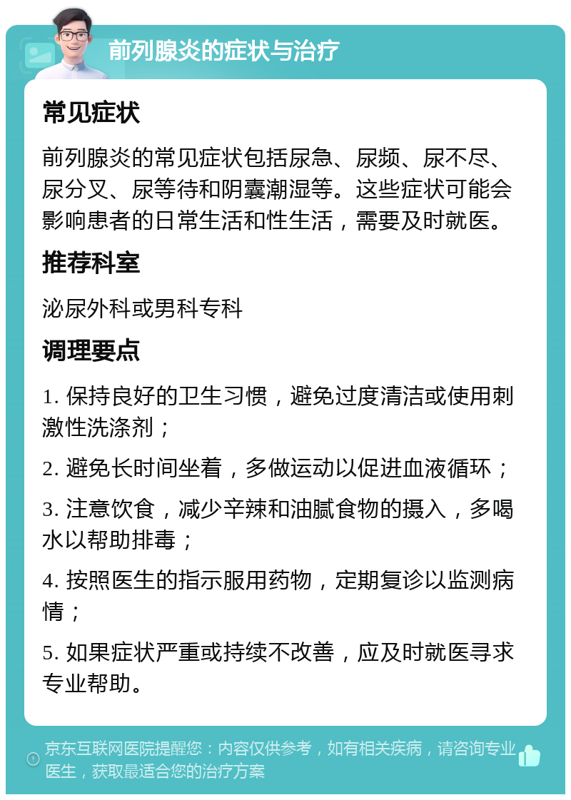 前列腺炎的症状与治疗 常见症状 前列腺炎的常见症状包括尿急、尿频、尿不尽、尿分叉、尿等待和阴囊潮湿等。这些症状可能会影响患者的日常生活和性生活，需要及时就医。 推荐科室 泌尿外科或男科专科 调理要点 1. 保持良好的卫生习惯，避免过度清洁或使用刺激性洗涤剂； 2. 避免长时间坐着，多做运动以促进血液循环； 3. 注意饮食，减少辛辣和油腻食物的摄入，多喝水以帮助排毒； 4. 按照医生的指示服用药物，定期复诊以监测病情； 5. 如果症状严重或持续不改善，应及时就医寻求专业帮助。