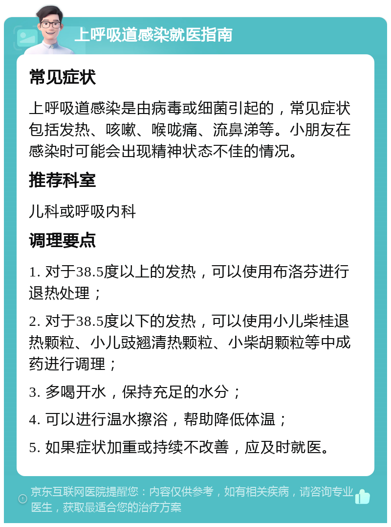 上呼吸道感染就医指南 常见症状 上呼吸道感染是由病毒或细菌引起的，常见症状包括发热、咳嗽、喉咙痛、流鼻涕等。小朋友在感染时可能会出现精神状态不佳的情况。 推荐科室 儿科或呼吸内科 调理要点 1. 对于38.5度以上的发热，可以使用布洛芬进行退热处理； 2. 对于38.5度以下的发热，可以使用小儿柴桂退热颗粒、小儿豉翘清热颗粒、小柴胡颗粒等中成药进行调理； 3. 多喝开水，保持充足的水分； 4. 可以进行温水擦浴，帮助降低体温； 5. 如果症状加重或持续不改善，应及时就医。