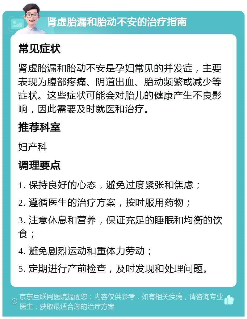 肾虚胎漏和胎动不安的治疗指南 常见症状 肾虚胎漏和胎动不安是孕妇常见的并发症，主要表现为腹部疼痛、阴道出血、胎动频繁或减少等症状。这些症状可能会对胎儿的健康产生不良影响，因此需要及时就医和治疗。 推荐科室 妇产科 调理要点 1. 保持良好的心态，避免过度紧张和焦虑； 2. 遵循医生的治疗方案，按时服用药物； 3. 注意休息和营养，保证充足的睡眠和均衡的饮食； 4. 避免剧烈运动和重体力劳动； 5. 定期进行产前检查，及时发现和处理问题。