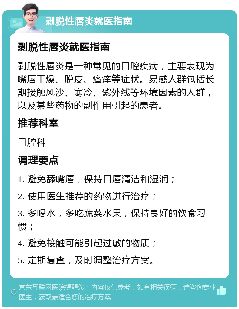 剥脱性唇炎就医指南 剥脱性唇炎就医指南 剥脱性唇炎是一种常见的口腔疾病，主要表现为嘴唇干燥、脱皮、瘙痒等症状。易感人群包括长期接触风沙、寒冷、紫外线等环境因素的人群，以及某些药物的副作用引起的患者。 推荐科室 口腔科 调理要点 1. 避免舔嘴唇，保持口唇清洁和湿润； 2. 使用医生推荐的药物进行治疗； 3. 多喝水，多吃蔬菜水果，保持良好的饮食习惯； 4. 避免接触可能引起过敏的物质； 5. 定期复查，及时调整治疗方案。