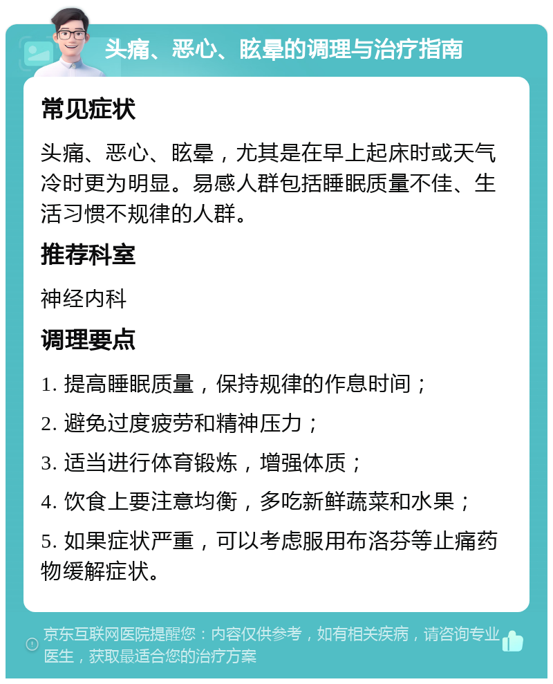 头痛、恶心、眩晕的调理与治疗指南 常见症状 头痛、恶心、眩晕，尤其是在早上起床时或天气冷时更为明显。易感人群包括睡眠质量不佳、生活习惯不规律的人群。 推荐科室 神经内科 调理要点 1. 提高睡眠质量，保持规律的作息时间； 2. 避免过度疲劳和精神压力； 3. 适当进行体育锻炼，增强体质； 4. 饮食上要注意均衡，多吃新鲜蔬菜和水果； 5. 如果症状严重，可以考虑服用布洛芬等止痛药物缓解症状。