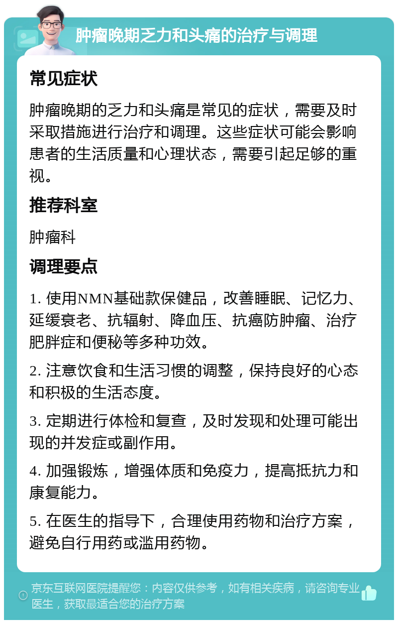 肿瘤晚期乏力和头痛的治疗与调理 常见症状 肿瘤晚期的乏力和头痛是常见的症状，需要及时采取措施进行治疗和调理。这些症状可能会影响患者的生活质量和心理状态，需要引起足够的重视。 推荐科室 肿瘤科 调理要点 1. 使用NMN基础款保健品，改善睡眠、记忆力、延缓衰老、抗辐射、降血压、抗癌防肿瘤、治疗肥胖症和便秘等多种功效。 2. 注意饮食和生活习惯的调整，保持良好的心态和积极的生活态度。 3. 定期进行体检和复查，及时发现和处理可能出现的并发症或副作用。 4. 加强锻炼，增强体质和免疫力，提高抵抗力和康复能力。 5. 在医生的指导下，合理使用药物和治疗方案，避免自行用药或滥用药物。