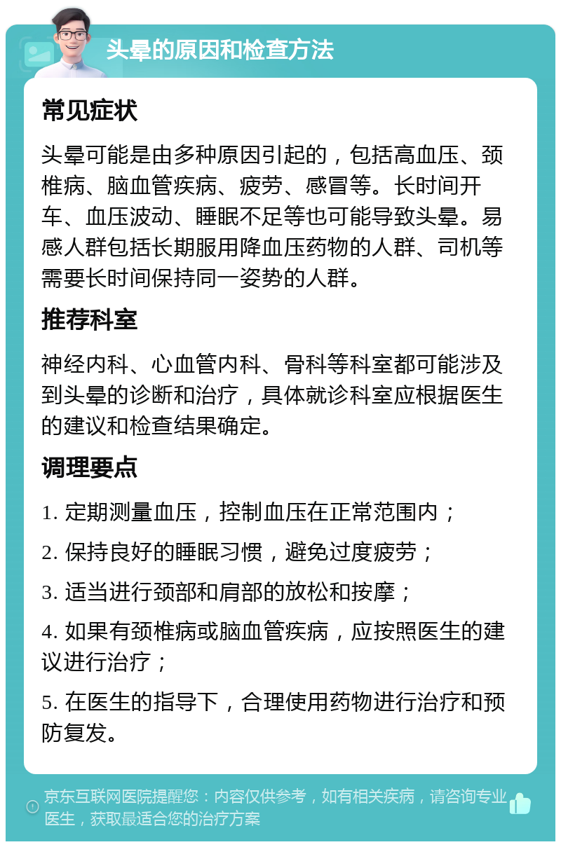 头晕的原因和检查方法 常见症状 头晕可能是由多种原因引起的，包括高血压、颈椎病、脑血管疾病、疲劳、感冒等。长时间开车、血压波动、睡眠不足等也可能导致头晕。易感人群包括长期服用降血压药物的人群、司机等需要长时间保持同一姿势的人群。 推荐科室 神经内科、心血管内科、骨科等科室都可能涉及到头晕的诊断和治疗，具体就诊科室应根据医生的建议和检查结果确定。 调理要点 1. 定期测量血压，控制血压在正常范围内； 2. 保持良好的睡眠习惯，避免过度疲劳； 3. 适当进行颈部和肩部的放松和按摩； 4. 如果有颈椎病或脑血管疾病，应按照医生的建议进行治疗； 5. 在医生的指导下，合理使用药物进行治疗和预防复发。