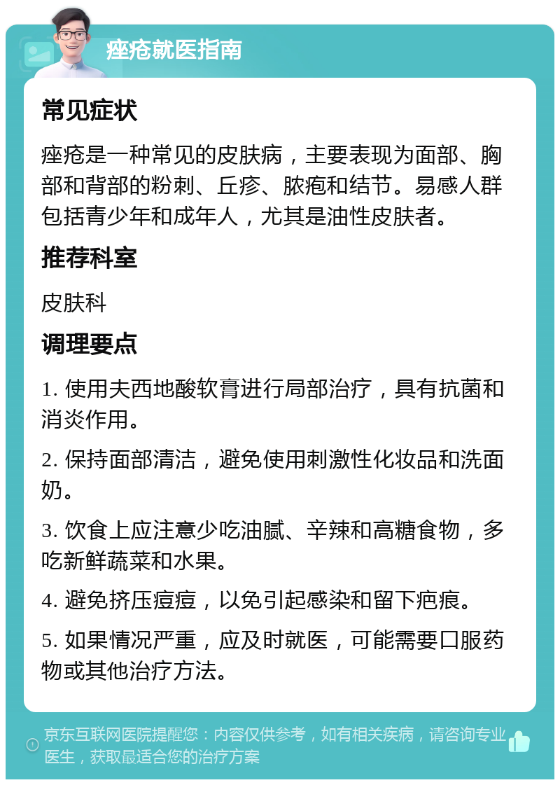 痤疮就医指南 常见症状 痤疮是一种常见的皮肤病，主要表现为面部、胸部和背部的粉刺、丘疹、脓疱和结节。易感人群包括青少年和成年人，尤其是油性皮肤者。 推荐科室 皮肤科 调理要点 1. 使用夫西地酸软膏进行局部治疗，具有抗菌和消炎作用。 2. 保持面部清洁，避免使用刺激性化妆品和洗面奶。 3. 饮食上应注意少吃油腻、辛辣和高糖食物，多吃新鲜蔬菜和水果。 4. 避免挤压痘痘，以免引起感染和留下疤痕。 5. 如果情况严重，应及时就医，可能需要口服药物或其他治疗方法。