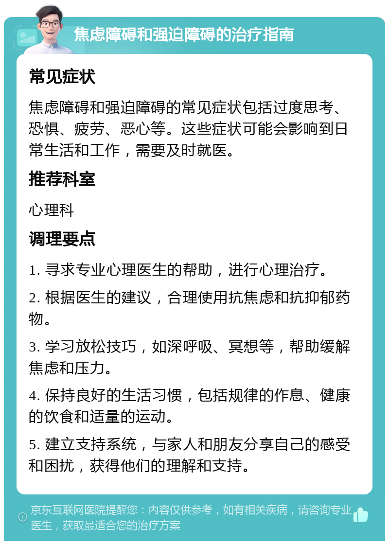 焦虑障碍和强迫障碍的治疗指南 常见症状 焦虑障碍和强迫障碍的常见症状包括过度思考、恐惧、疲劳、恶心等。这些症状可能会影响到日常生活和工作，需要及时就医。 推荐科室 心理科 调理要点 1. 寻求专业心理医生的帮助，进行心理治疗。 2. 根据医生的建议，合理使用抗焦虑和抗抑郁药物。 3. 学习放松技巧，如深呼吸、冥想等，帮助缓解焦虑和压力。 4. 保持良好的生活习惯，包括规律的作息、健康的饮食和适量的运动。 5. 建立支持系统，与家人和朋友分享自己的感受和困扰，获得他们的理解和支持。