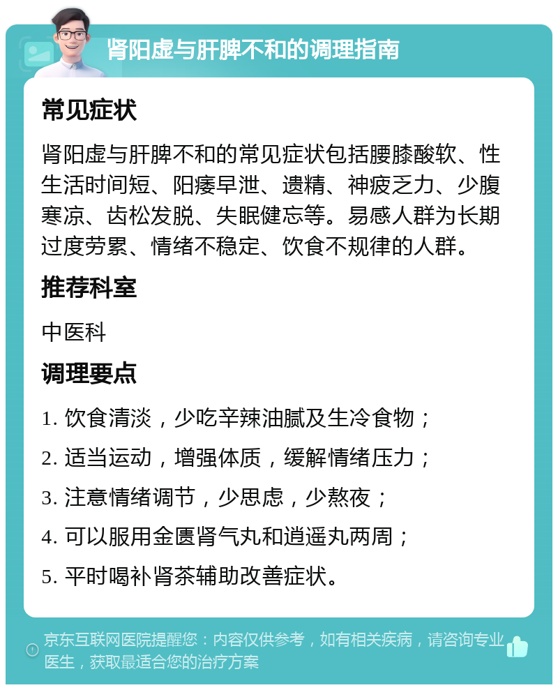 肾阳虚与肝脾不和的调理指南 常见症状 肾阳虚与肝脾不和的常见症状包括腰膝酸软、性生活时间短、阳痿早泄、遗精、神疲乏力、少腹寒凉、齿松发脱、失眠健忘等。易感人群为长期过度劳累、情绪不稳定、饮食不规律的人群。 推荐科室 中医科 调理要点 1. 饮食清淡，少吃辛辣油腻及生冷食物； 2. 适当运动，增强体质，缓解情绪压力； 3. 注意情绪调节，少思虑，少熬夜； 4. 可以服用金匮肾气丸和逍遥丸两周； 5. 平时喝补肾茶辅助改善症状。