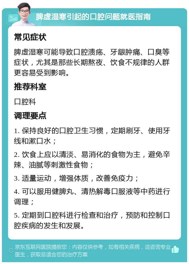 脾虚湿寒引起的口腔问题就医指南 常见症状 脾虚湿寒可能导致口腔溃疡、牙龈肿痛、口臭等症状，尤其是那些长期熬夜、饮食不规律的人群更容易受到影响。 推荐科室 口腔科 调理要点 1. 保持良好的口腔卫生习惯，定期刷牙、使用牙线和漱口水； 2. 饮食上应以清淡、易消化的食物为主，避免辛辣、油腻等刺激性食物； 3. 适量运动，增强体质，改善免疫力； 4. 可以服用健脾丸、清热解毒口服液等中药进行调理； 5. 定期到口腔科进行检查和治疗，预防和控制口腔疾病的发生和发展。