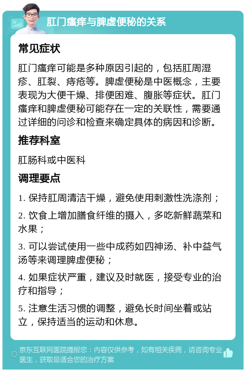 肛门瘙痒与脾虚便秘的关系 常见症状 肛门瘙痒可能是多种原因引起的，包括肛周湿疹、肛裂、痔疮等。脾虚便秘是中医概念，主要表现为大便干燥、排便困难、腹胀等症状。肛门瘙痒和脾虚便秘可能存在一定的关联性，需要通过详细的问诊和检查来确定具体的病因和诊断。 推荐科室 肛肠科或中医科 调理要点 1. 保持肛周清洁干燥，避免使用刺激性洗涤剂； 2. 饮食上增加膳食纤维的摄入，多吃新鲜蔬菜和水果； 3. 可以尝试使用一些中成药如四神汤、补中益气汤等来调理脾虚便秘； 4. 如果症状严重，建议及时就医，接受专业的治疗和指导； 5. 注意生活习惯的调整，避免长时间坐着或站立，保持适当的运动和休息。