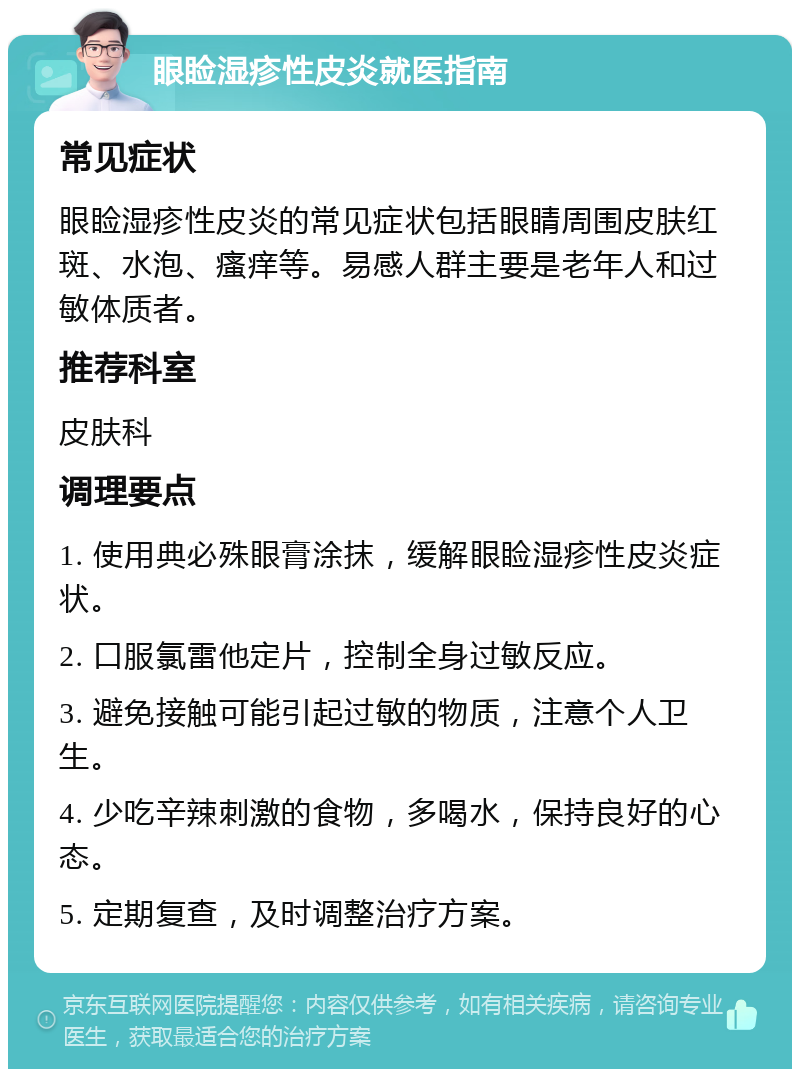 眼睑湿疹性皮炎就医指南 常见症状 眼睑湿疹性皮炎的常见症状包括眼睛周围皮肤红斑、水泡、瘙痒等。易感人群主要是老年人和过敏体质者。 推荐科室 皮肤科 调理要点 1. 使用典必殊眼膏涂抹，缓解眼睑湿疹性皮炎症状。 2. 口服氯雷他定片，控制全身过敏反应。 3. 避免接触可能引起过敏的物质，注意个人卫生。 4. 少吃辛辣刺激的食物，多喝水，保持良好的心态。 5. 定期复查，及时调整治疗方案。