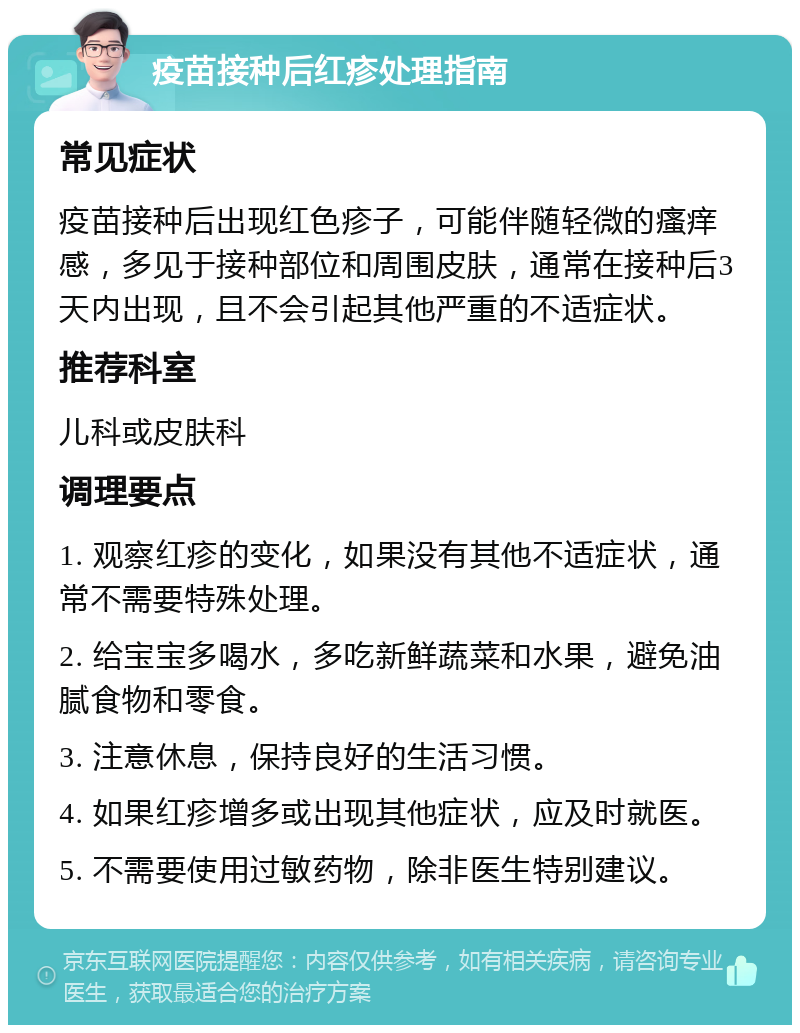 疫苗接种后红疹处理指南 常见症状 疫苗接种后出现红色疹子，可能伴随轻微的瘙痒感，多见于接种部位和周围皮肤，通常在接种后3天内出现，且不会引起其他严重的不适症状。 推荐科室 儿科或皮肤科 调理要点 1. 观察红疹的变化，如果没有其他不适症状，通常不需要特殊处理。 2. 给宝宝多喝水，多吃新鲜蔬菜和水果，避免油腻食物和零食。 3. 注意休息，保持良好的生活习惯。 4. 如果红疹增多或出现其他症状，应及时就医。 5. 不需要使用过敏药物，除非医生特别建议。