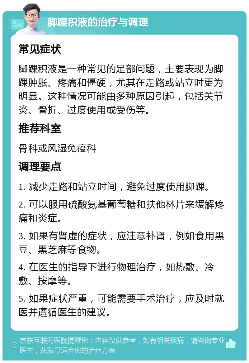 脚踝积液的治疗与调理 常见症状 脚踝积液是一种常见的足部问题，主要表现为脚踝肿胀、疼痛和僵硬，尤其在走路或站立时更为明显。这种情况可能由多种原因引起，包括关节炎、骨折、过度使用或受伤等。 推荐科室 骨科或风湿免疫科 调理要点 1. 减少走路和站立时间，避免过度使用脚踝。 2. 可以服用硫酸氨基葡萄糖和扶他林片来缓解疼痛和炎症。 3. 如果有肾虚的症状，应注意补肾，例如食用黑豆、黑芝麻等食物。 4. 在医生的指导下进行物理治疗，如热敷、冷敷、按摩等。 5. 如果症状严重，可能需要手术治疗，应及时就医并遵循医生的建议。