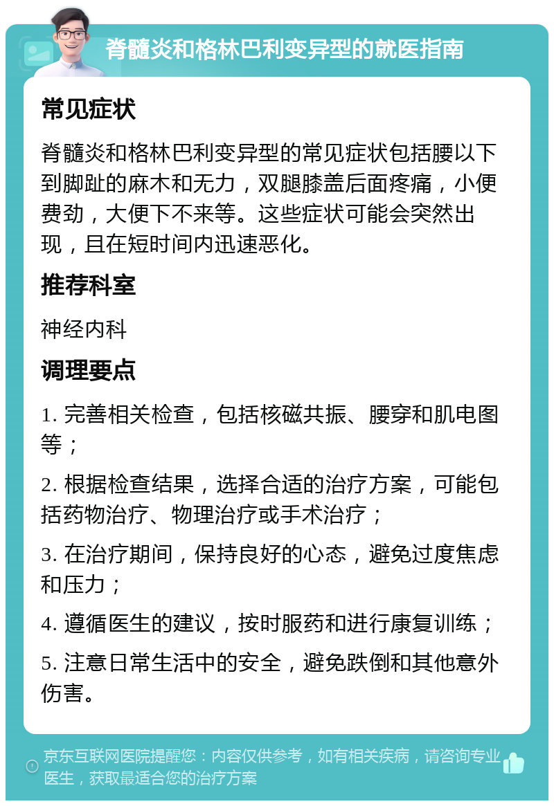 脊髓炎和格林巴利变异型的就医指南 常见症状 脊髓炎和格林巴利变异型的常见症状包括腰以下到脚趾的麻木和无力，双腿膝盖后面疼痛，小便费劲，大便下不来等。这些症状可能会突然出现，且在短时间内迅速恶化。 推荐科室 神经内科 调理要点 1. 完善相关检查，包括核磁共振、腰穿和肌电图等； 2. 根据检查结果，选择合适的治疗方案，可能包括药物治疗、物理治疗或手术治疗； 3. 在治疗期间，保持良好的心态，避免过度焦虑和压力； 4. 遵循医生的建议，按时服药和进行康复训练； 5. 注意日常生活中的安全，避免跌倒和其他意外伤害。