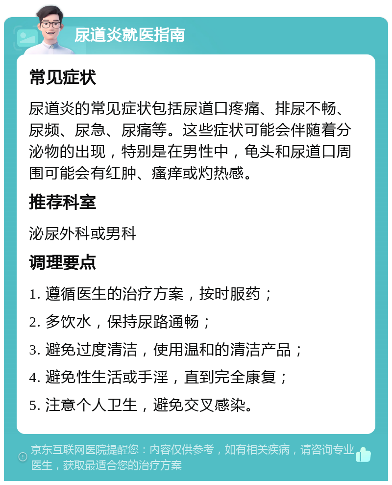 尿道炎就医指南 常见症状 尿道炎的常见症状包括尿道口疼痛、排尿不畅、尿频、尿急、尿痛等。这些症状可能会伴随着分泌物的出现，特别是在男性中，龟头和尿道口周围可能会有红肿、瘙痒或灼热感。 推荐科室 泌尿外科或男科 调理要点 1. 遵循医生的治疗方案，按时服药； 2. 多饮水，保持尿路通畅； 3. 避免过度清洁，使用温和的清洁产品； 4. 避免性生活或手淫，直到完全康复； 5. 注意个人卫生，避免交叉感染。